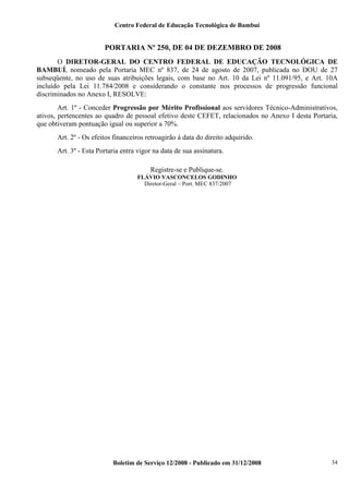 Centro Federal de Educação Tecnológica de Bambuí

PORTARIA Nº 250, DE 04 DE DEZEMBRO DE 2008
O DIRETOR-GERAL DO CENTRO FEDERAL DE EDUCAÇÃO TECNOLÓGICA DE
BAMBUÍ, nomeado pela Portaria MEC nº 837, de 24 de agosto de 2007, publicada no DOU de 27
subseqüente, no uso de suas atribuições legais, com base no Art. 10 da Lei nº 11.091/95, e Art. 10A
incluído pela Lei 11.784/2008 e considerando o constante nos processos de progressão funcional
discriminados no Anexo I, RESOLVE:
Art. 1º - Conceder Progressão por Mérito Profissional aos servidores Técnico-Administrativos,
ativos, pertencentes ao quadro de pessoal efetivo deste CEFET, relacionados no Anexo I desta Portaria,
que obtiveram pontuação igual ou superior a 70%.
Art. 2º - Os efeitos financeiros retroagirão à data do direito adquirido.
Art. 3º - Esta Portaria entra vigor na data de sua assinatura.
Registre-se e Publique-se.
FLÁVIO VASCONCELOS GODINHO
Diretor-Geral – Port. MEC 837/2007

Boletim de Serviço 12/2008 - Publicado em 31/12/2008

34

 