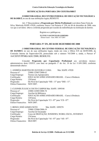 Centro Federal de Educação Tecnológica de Bambuí

RETIFICAÇÃO DA PORTARIA 250/ CEFETBAMBUÍ
O DIRETOR-GERAL DO CENTRO FEDERAL DE EDUCAÇÃO TECNOLÓGICA
DE BAMBUÍ, no uso de suas atribuições legais, RESOLVE
Art. 1º Desconsiderar a Progressão por Mérito Profissional à servidora Nanci Faria da
Silva, Matrícula SIAPE 47828, conforme Anexo I da Portaria nº 250, de 04 de dezembro de 2008, uma
vez que a servidora obteve a referida progressão por ocasião da redistribuição na instituição de destino.
Registre-se e publique-se.
FLÁVIO VASCONCELOS GODINHO
Diretor Geral - Port. MEC 837/2007

PORTARIA Nº 251, DE 04 DE DEZEMBRO DE 2008
O DIRETOR-GERAL DO CENTRO FEDERAL DE EDUCAÇÃO TECNOLÓGICA
DE BAMBUÍ, no uso de suas atribuições legais, tendo em vista o Ofício S/N de 04/09/2008, da
Comissão Interna de Supervisão-CIS, protocolado sob o número 743/2008 e, ainda, o Parecer nº

16/CEFET/PFMG/AGU/2008, RESOLVE:
Conceder Progressão por Capacitação Profissional aos servidores técnicoadministrativos deste CEFET, com base no parágrafo 1º do Art. 10 da Lei 11.091/2005, conforme
demonstrado abaixo:
1. ANDRÉIA MARTINS DE OLIVEIRA E LIMA
Mat. SIAPE: 47820
Processo nº:
23000.122807/2008-63
Cargo/Emprego:
Técnico em Agropecuária
Certificação:
EDUCAÇÃO AFRICANIDADES BRASIL – Curso à Distância
Carga Horária:
120 horas
Progressão:
Do Nível de Capacitação “DII - 13” para “DIII - 13”.
Efeitos Financeiros: NOV/2007.
2. CLEONIR ZULEICA COUTO CAMPOS Mat. SIAPE: 1099348
Processo nº:
23000.122805/2008-74
Cargo/Emprego:
Auxiliar de Biblioteca
Certificação:
EDUCAÇÃO AFRICANIDADES BRASIL – Curso à Distância
Carga Horária:
120 horas
Progressão:
Do Nível de Capacitação “CI - 07” para “CII - 07”.
Efeitos Financeiros: NOV/2007.
3. IRINEU JOSÉ GOMES NETO
Mat. SIAPE: 1099278
Processo nº:
23000.122806/2008-19
Cargo/Emprego:
Auxiliar de Encanador
Certificação:
Curso de DIGITAÇÃO, WINDOWS, WORD, EXCEL, INTERNET
Carga Horária:
136 horas
Progressão:
Do Nível de Capacitação “AI - 07” para “AII - 07”.
Efeitos Financeiros: DEZ/2007.

Boletim de Serviço 12/2008 - Publicado em 31/12/2008

38

 