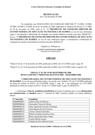 Centro Federal de Educação Tecnológica de Bambuí

RETIFICAÇÃO
Em 1º de dezembro de 2008

No preâmbulo das RESOLUÇÕES DO CONSELHO DIRETOR Nos 21/2008, 22/2008,
23/2008, 24/2008 e 25/2008, de 06 de novembro de 2008, publicadas no Boletim de Serviço nº 11/2008,
de 28 de novembro de 2008, onde se lê: “O PRESIDENTE DO CONSELHO DIRETOR DO
CENTRO FEDERAL DE EDUCAÇÃO TECNOLÓGICA DE BAMBUÍ, no uso de suas atribuições
legais e considerando a deliberação do colegiado em reunião ordinária ocorrida nesta data, RESOLVE”,
leia-se: “O PRESIDENTE DO CONSELHO DIRETOR DO CENTRO FEDERAL DE EDUCAÇÃO
TECNOLÓGICA DE BAMBUÍ, no uso de suas atribuições legais e considerando a deliberação do
colegiado em reunião extraordinária ocorrida nesta data, RESOLVE”.
Registre-se. Publique-se.
FLÁVIO VASCONCELOS GODINHO
Presidente do Conselho Diretor

EDITAIS
*Edital nº 60, de 17 de dezembro de 2008, publicado no DOU, dia 18/12/2008, seção 3,pág. 49.
*Edital nº 61, de 18 de dezembro de 2008, publicado no DOU dia 19/12/2008, seção 3, pág.42 a 44.
EDITAL No 62, DE 19 DE DEZEMBRO DE 2008
RESULTADO DO 1o PROCESSO SELETIVO 2009 – DEZEMBRO 2008
O DIRETOR-GERAL DO CENTRO FEDERAL DE EDUCAÇÃO TECNOLÓGICA
DE BAMBUÍ, no uso de suas atribuições legais e de acordo com o Edital no 54, de 21/10/2008, publicado
na forma de extrato no D.O.U. de 23/10/2008, Seção 3, pág. 30, e sua retificação em 12/11/2008,
publicada na forma de extrato no D.O.U. do dia 13/11/2008, Seção 3, pág. 30, RESOLVE:
1. Homologar a lista de candidatos classificados do Exame Vestibular para o curso Bacharelado
em Administração, em Bambuí, para o 1o semestre de 2009, conforme relação, em ordem alfabética,
abaixo:
Nº Inscrição
000000000647
000000000660
000000000128
000000000635
000000000333
000000000101
000000000387
000000000535
000000000659

Candidato
Adilson Elias de Menesis
Alessandra Torres de Morais
Aline Aparecida Teixeira Alvarenga
Aline Regina da Silva Ferreira
Ariane Cristina Guimarães
Bráulio Geraldo Gonçalves Silva
Bruna Aparecida Santos Tadeu
Camila Murilo Gomes
Cláudio da Silva Ribeiro Junior
Boletim de Serviço 12/2008 - Publicado em 31/12/2008

4

 