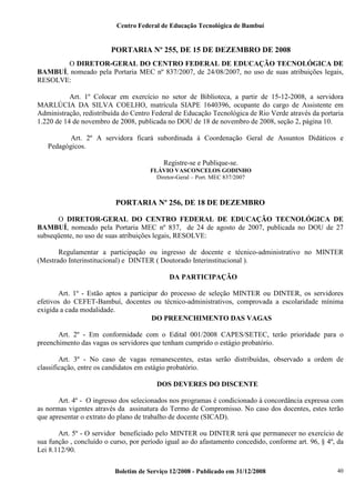 Centro Federal de Educação Tecnológica de Bambuí

PORTARIA Nº 255, DE 15 DE DEZEMBRO DE 2008
O DIRETOR-GERAL DO CENTRO FEDERAL DE EDUCAÇÃO TECNOLÓGICA DE
BAMBUÍ, nomeado pela Portaria MEC nº 837/2007, de 24/08/2007, no uso de suas atribuições legais,
RESOLVE:
Art. 1º Colocar em exercício no setor de Biblioteca, a partir de 15-12-2008, a servidora
MARLÚCIA DA SILVA COELHO, matrícula SIAPE 1640396, ocupante do cargo de Assistente em
Administração, redistribuída do Centro Federal de Educação Tecnológica de Rio Verde através da portaria
1.220 de 14 de novembro de 2008, publicada no DOU de 18 de novembro de 2008, seção 2, página 10.
Art. 2º A servidora ficará subordinada à Coordenação Geral de Assuntos Didáticos e
Pedagógicos.
Registre-se e Publique-se.
FLÁVIO VASCONCELOS GODINHO
Diretor-Geral – Port. MEC 837/2007

PORTARIA Nº 256, DE 18 DE DEZEMBRO
O DIRETOR-GERAL DO CENTRO FEDERAL DE EDUCAÇÃO TECNOLÓGICA DE
BAMBUÍ, nomeado pela Portaria MEC nº 837, de 24 de agosto de 2007, publicada no DOU de 27
subseqüente, no uso de suas atribuições legais, RESOLVE:
Regulamentar a participação ou ingresso de docente e técnico-administrativo no MINTER
(Mestrado Interinstitucional) e DINTER ( Doutorado Interinstitucional ).
DA PARTICIPAÇÃO
Art. 1º - Estão aptos a participar do processo de seleção MINTER ou DINTER, os servidores
efetivos do CEFET-Bambuí, docentes ou técnico-administrativos, comprovada a escolaridade mínima
exigida a cada modalidade.
DO PREENCHIMENTO DAS VAGAS
Art. 2º - Em conformidade com o Edital 001/2008 CAPES/SETEC, terão prioridade para o
preenchimento das vagas os servidores que tenham cumprido o estágio probatório.
Art. 3º - No caso de vagas remanescentes, estas serão distribuídas, observado a ordem de
classificação, entre os candidatos em estágio probatório.
DOS DEVERES DO DISCENTE
Art. 4º - O ingresso dos selecionados nos programas é condicionado à concordância expressa com
as normas vigentes através da assinatura do Termo de Compromisso. No caso dos docentes, estes terão
que apresentar o extrato do plano de trabalho de docente (SICAD).
Art. 5º - O servidor beneficiado pelo MINTER ou DINTER terá que permanecer no exercício de
sua função , concluído o curso, por período igual ao do afastamento concedido, conforme art. 96, § 4º, da
Lei 8.112/90.
Boletim de Serviço 12/2008 - Publicado em 31/12/2008

40

 