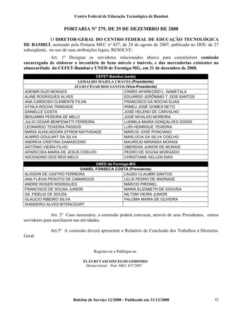 Centro Federal de Educação Tecnológica de Bambuí

PORTARIA Nº 279, DE 29 DE DEZEMBRO DE 2008
O DIRETOR-GERAL DO CENTRO FEDERAL DE EDUCAÇÃO TECNOLÓGICA
DE BAMBUÍ, nomeado pela Portaria MEC nº 837, de 24 de agosto de 2007, publicada no DOU de 27
subseqüente, no uso de suas atribuições legais, RESOLVE:
Art. 1º Designar os servidores relacionados abaixo para constituírem comissão
encarregada de elaborar o inventário de bens móveis e imóveis, e das mercadorias existentes no
almoxarifado do CEFET-Bambuí e UNED de Formiga-MG, em 31 de dezembro de 2008.
CEFET-Bambuí (sede)
GERALDO MAJELA CHAVES (Presidente)
JÚLIO CÉSAR DOS SANTOS (Vice-Presidente)
ADEMIR DUZI MORAES
CINIRO APARECIDO L. NAMETALA
ALINE RODRIGUES ALVES
EDUARDO JERÔNIMO T. DOS SANTOS
ANA CARDOSO CLEMENTE FILHA
FRANCISCO DA ROCHA ELIAS
ATHILA ROCHA TRINDADE
IRINEU JOSÉ GOMES NETO
DANIELLE COSTA
JOSÉ HELENO DE CARVALHO
BENJAMIN PEREIRA DE MELO
JOSÉ NIVALDO MOREIRA
JULIO CESAR BENFENATTI FERREIRA
LUDMILA MARIA GONÇALVES GODOI
LEONARDO TEIXEIRA PASSOS
LUÍS HENRIQUE TEIXEIRA
MARIA AUXILIADORA EFREM NATIVIDADE
MÁRCIO JOSÉ PONCIANO
ALMIRO GOULART DA SILVA
MARLÚCIA DA SILVA COELHO
ANDREIA CRISTINA DAMASCENO
MAURÍCIO MIRANDA MORAIS
ANTÔNIO VIEIRA FILHO
OBERDAN JUNIOR DE MORAIS
APARECIDA MARIA DE JESUS COELHO
PEDRO DE SOUSA MORGADO
ASCENDINO DOS REIS MELO
CHRISTIANE KELLEN DIAS
UNED de Formiga-MG
DANIEL FONSECA COSTA (Presidente)
ALISSON DE CASTRO FERREIRA
LAUDO CLAUMIR SANTOS
ANA FLÁVIA PEIXOTO DE CAMARGOS
LELIS PEDRO DE ANDRADE
ANDRE ROGER RODRIGUES
MÁRCIO PIRONEL
FRANCISCO DE SOUSA JUNIOR
MARIA ELIZABETH DE GOUVEA
GIL FIDELIX DE SOUZA
NILTOM VIEIRA JUNIOR
GLAUCIO RIBEIRO SILVA
PALOMA MAIRA DE OLIVEIRA
WANDERCI ALVES BITENCOURT

Art. 2º Caso necessário, a comissão poderá convocar, através de seus Presidentes, outros
servidores para auxiliarem nas atividades.
Art.3º A comissão deverá apresentar o Relatório de Conclusão dos Trabalhos à DiretoriaGeral.

Registre-se e Publique-se.
FLÁVIO VASCONCELOS GODINHO
Diretor-Geral – Port. MEC 837/2007

Boletim de Serviço 12/2008 - Publicado em 31/12/2008

42

 