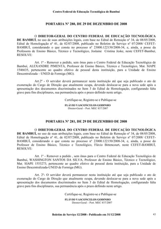 Centro Federal de Educação Tecnológica de Bambuí

PORTARIA Nº 280, DE 29 DE DEZEMBRO DE 2008

O DIRETOR-GERAL DO CENTRO FEDERAL DE EDUCAÇÃO TECNOLÓGICA
DE BAMBUÍ, no uso de suas atribuições legais, com base no Edital de Remoção nº 34, de 08/05/2008,
Edital de Homologação nº 41, de 02/07/2008, publicado no Boletim de Serviço nº 07/2008/ CEFETBAMBUÍ, considerando o que consta no processo nº 23000.122150/2008-34, e, ainda, a posse da
Professora de Ensino Básico, Técnico e Tecnológico, Joslaine Cristina Jeske, neste CEFET-Bambuí,
RESOLVE:
Art. 1º - Remover a pedido, sem ônus para o Centro Federal de Educação Tecnológica de
Bambuí, ALEXANDRE PIMENTA, Professor de Ensino Básico, Técnico e Tecnológico, Mat. SIAPE
1546635, pertencente ao quadro efetivo de pessoal desta instituição, para a Unidade de Ensino
Descentralizada – UNED de Formiga (MG).
Art.2º - O servidor deverá permanecer nesta instituição até que seja publicado o ato de
exoneração do Cargo de Direção que atualmente ocupa, devendo deslocar-se para a nova sede após a
apresentação dos documentos discriminados no Item 3 do Edital de Homologação, configurando falta
grave para fins disciplinares, sua permanência após o prazo definido neste artigo.
Certifique-se, Registre-se e Publique-se
,

FLÁVIO VASCONCELOS GODINHO
Diretor-Geral – Port. MEC 837/2007

PORTARIA Nº 281, DE 29 DE DEZEMBRO DE 2008
O DIRETOR-GERAL DO CENTRO FEDERAL DE EDUCAÇÃO TECNOLÓGICA
DE BAMBUÍ, no uso de suas atribuições legais, com base no Edital de Remoção nº 34, de 08/05/2008,
Edital de Homologação nº 41, de 02/07/2008, publicado no Boletim de Serviço nº 07/2008/ CEFETBAMBUÍ, considerando o que consta no processo nº 23000.122150/2008-34, e, ainda, a posse do
Professor de Ensino Básico, Técnico e Tecnológico, Flávio Bittencourt, neste CEFET-BAMBUÍ,
RESOLVE:
Art. 1º - Remover a pedido , sem ônus para o Centro Federal de Educação Tecnológica de
Bambuí, WASHINGTON SANTOS DA SILVA, Professor de Ensino Básico, Técnico e Tecnológico,
Mat. SIAPE 1553273, pertencente ao quadro efetivo de pessoal desta instituição, para a Unidade de
Ensino Descentralizada-UNED de Formiga (MG).
Art. 2º- O servidor deverá permanecer nesta instituição até que seja publicado o ato de
exoneração do Cargo de Direção que atualmente ocupa, devendo deslocar-se para a nova sede após a
apresentação dos documentos discriminados no Item 3 do Edital de Homologação, configurando falta
grave para fins disciplinares, sua permanência após o prazo definido neste artigo.
Certifique-se, Registre-se e Publique-se
,

FLÁVIO VASCONCELOS GODINHO
Diretor-Geral – Port. MEC 837/2007

Boletim de Serviço 12/2008 - Publicado em 31/12/2008

43

 