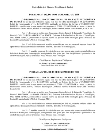 Centro Federal de Educação Tecnológica de Bambuí

PORTARIA Nº 282, DE 29 DE DEZEMBRO DE 2008
O DIRETOR-GERAL DO CENTRO FEDERAL DE EDUCAÇÃO TECNOLÓGICA
DE BAMBUÍ, no uso de suas atribuições legais, com base no Edital de Remoção nº 34, de 08/05/2008,
Edital de Homologação nº 41, de 02/07/2008, publicado no Boletim de Serviço nº 07/2008/CEFETBAMBUI, considerando o que consta no processo nº 23000.122150/2008-34, e, ainda, a posse do
Professor de Ensino Básico, Técnico e Tecnológico, Bruno Ferreira, neste CEFET-Bambuí, RESOLVE:
Art. 1º - Remover a pedido, sem ônus para o Centro Federal de Educação Tecnológica de
Bambuí, CARLOS BERNARDES ROSA JUNIOR, Professor de Ensino Básico, Técnico e Tecnológico,
Mat. SIAPE 1506071, pertencente ao quadro efetivo de pessoal desta instituição, para a Unidade de
Ensino Descentralizada-UNED de Formiga (MG).
Art. 2º - O deslocamento do servidor removido por este ato, ocorrerá somente depois da
apresentação dos documentos discriminados no Item 3 do Edital de Homologação.
Art. 3º - O servidor removido deverá deslocar-se para a nova sede, nos termos definidos nos
Editais de Remoção e Homologação, configurando falta grave para fins disciplinares a permanência na
unidade de origem, após o término do prazo definido para a remoção.
Cientifique-se, Registre-se e Publique-se.
FLÁVIO VASCONCELOS GODINHO
Diretor-Geral – Port. MEC 837/2007

PORTARIA Nº 283, DE 29 DE DEZEMBRO DE 2008
O DIRETOR-GERAL DO CENTRO FEDERAL DE EDUCAÇÃO TECNOLÓGICA
DE BAMBUÍ, no uso de suas atribuições legais, com base no Edital de Remoção nº 34, de 08/05/2008,
Edital de Homologação nº 41, de 02/07/2008, publicado no Boletim de Serviço nº 07/2008/CEFETBAMBUI, considerando o que consta no processo nº 23000.122150/2008-34, e, ainda, a posse do
Professor de Ensino Básico, Técnico e Tecnológico, Clodualdo Venício de Sousa, neste CEFET-Bambuí,
RESOLVE:
Art. 1º - Remover a pedido, sem ônus para o Centro Federal de Educação Tecnológica de
Bambuí, REGINALDO BARBOSA FERNANDES, Professor de Ensino Básico, Técnico e Tecnológico,
Mat. SIAPE 1546631, pertencente ao quadro efetivo de pessoal desta instituição, para a Unidade de
Ensino Descentralizada-UNED de Formiga (MG).
Art. 2º - O deslocamento do servidor removido por este ato, ocorrerá somente depois da
apresentação dos documentos discriminados no Item 3 do Edital de Homologação.
Art. 3º - O servidor removido deverá deslocar-se para a nova sede, nos termos definidos nos
Editais de Remoção e Homologação, configurando falta grave para fins disciplinares a permanência na
unidade de origem, após o término do prazo definido para a remoção.
Cientifique-se, Registre-se e Publique-se.
FLÁVIO VASCONCELOS GODINHO
Diretor-Geral – Port. MEC 837/2007

Boletim de Serviço 12/2008 - Publicado em 31/12/2008

44

 