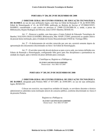 Centro Federal de Educação Tecnológica de Bambuí

PORTARIA Nº 284, DE 29 DE DEZEMBRO DE 2008
O DIRETOR GERAL DO CENTRO FEDERAL DE EDUCAÇÃO TECNOLÓGICA
DE BAMBUÍ, no uso de suas atribuições legais, com base no Edital de Remoção nº 34, de 08/05/2008,
Edital de Homologação nº 41, de 02/07/2008, publicado no Boletim de Serviço nº 07/2008/CEFETBAMBUI, considerando o que consta no processo nº 23000.122150/2008-34, e, ainda, a posse da
Bibliotecária, Rejane Rodrigues de Oliveira, neste CEFET-Bambuí, RESOLVE:
Art. 1º - Remover a pedido, sem ônus para o Centro Federal de Educação Tecnológica de
Bambuí, NALIANA DIAS LEANDRO, Bibliotecária, Mat. SIAPE 272885, pertencente ao quadro efetivo
de pessoal desta instituição, para a Unidade de Ensino Descentralizada-UNED de Formiga (MG).
Art. 2º - O deslocamento do servidor removido por este ato, ocorrerá somente depois da
apresentação dos documentos discriminados no Item 3 do Edital de Homologação.
Art. 3º - O servidor removido deverá deslocar-se para a nova sede, nos termos definidos nos
Editais de Remoção e Homologação, configurando falta grave para fins disciplinares a permanência na
unidade de origem, após o término do prazo definido para a remoção.
Cientifique-se, Registre-se e Publique-se.
FLÁVIO VASCONCELOS GODINHO
Diretor-Geral – Port. MEC 837/2007

PORTARIA Nº 285, DE 29 DE DEZEMBRO DE 2008

O DIRETOR-GERAL DO CENTRO FEDERAL DE EDUCAÇÃO TECNOLÓGICA
DE BAMBUÍ, designado pela Portaria MEC nº 837/2007, de 24/08/2007, no uso de suas atribuições
legais, RESOLVE:
Colocar em exercício, nas respectivas unidades de lotação, os servidores docentes e técnicoadministrativos admitidos nesta instituição através de concurso público, conforme discriminado no Anexo I
da presente Portaria.
Registre-se e Publique-se.
FLÁVIO VASCONCELOS GODINHO
Diretor Geral - Port. MEC 837/2007

Boletim de Serviço 12/2008 - Publicado em 31/12/2008

45

 