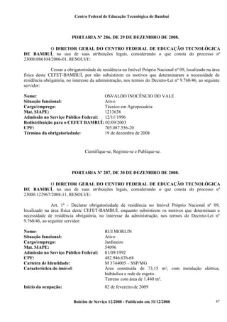 Centro Federal de Educação Tecnológica de Bambuí

PORTARIA Nº 286, DE 29 DE DEZEMBRO DE 2008.
O DIRETOR GERAL DO CENTRO FEDERAL DE EDUCAÇÃO TECNOLÓGICA
DE BAMBUÍ, no uso de suas atribuições legais, considerando o que consta do processo nº
23000.086104/2006-01, RESOLVE:
Cessar a obrigatoriedade de residência no Imóvel Próprio Nacional nº 09, localizado na área
física deste CEFET-BAMBUÍ, por não subsistirem os motivos que determinaram a necessidade de
residência obrigatória, no interesse da administração, nos termos do Decreto-Lei nº 9.760/46, ao seguinte
servidor:
Nome:
OSVALDO INOCÊNCIO DO VALE
Situação funcional:
Ativo
Cargo/emprego:
Técnico em Agropecuária
Mat. SIAPE:
1213638
Admissão no Serviço Público Federal: 12/11/1996
Redistribuição para o CEFET BAMBUÍ: 02/09/2003
CPF:
705.087.556-20
Término da obrigatoriedade:
19 de dezembro de 2008

Cientifique-se, Registre-se e Publique-se.

PORTARIA Nº 287, DE 30 DE DEZEMBRO DE 2008.
O DIRETOR GERAL DO CENTRO FEDERAL DE EDUCAÇÃO TECNOLÓGICA
DE BAMBUÍ, no uso de suas atribuições legais, considerando o que consta do processo nº
23000.122967/2008-11, RESOLVE:
Art. 1º - Declarar obrigatoriedade de residência no Imóvel Próprio Nacional nº 09,
localizado na área física deste CEFET-BAMBUÍ, enquanto subsistirem os motivos que determinam a
necessidade de residência obrigatória, no interesse da administração, nos termos do Decreto-Lei nº
9.760/46, ao seguinte servidor:
Nome:
Situação funcional:
Cargo/emprego:
Mat. SIAPE:
Admissão no Serviço Público Federal:
CPF:
Carteira de Identidade:
Característica do imóvel:

RUI MORLIN
Ativo
Jardineiro
54096
01/09/1992
482.946.676-68
M 3744005 – SSP/MG
Área construída de 73,15 m², com instalação elétrica,
hidráulica e rede de esgoto.
Terreno com área de 1.440 m².

Início da ocupação:

02 de fevereiro de 2009
Boletim de Serviço 12/2008 - Publicado em 31/12/2008

47

 