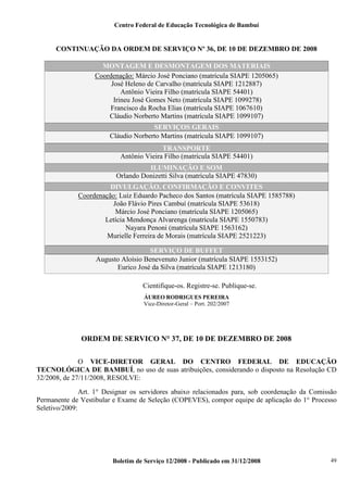 Centro Federal de Educação Tecnológica de Bambuí

CONTINUAÇÃO DA ORDEM DE SERVIÇO Nº 36, DE 10 DE DEZEMBRO DE 2008
MONTAGEM E DESMONTAGEM DOS MATERIAIS
Coordenação: Márcio José Ponciano (matrícula SIAPE 1205065)
José Heleno de Carvalho (matrícula SIAPE 1212887)
Antônio Vieira Filho (matrícula SIAPE 54401)
Irineu José Gomes Neto (matrícula SIAPE 1099278)
Francisco da Rocha Elias (matrícula SIAPE 1067610)
Cláudio Norberto Martins (matrícula SIAPE 1099107)
SERVIÇOS GERAIS
Cláudio Norberto Martins (matrícula SIAPE 1099107)
TRANSPORTE
Antônio Vieira Filho (matrícula SIAPE 54401)
ILUMINAÇÃO E SOM
Orlando Donizetti Silva (matrícula SIAPE 47830)
DIVULGAÇÃO, CONFIRMAÇÃO E CONVITES
Coordenação: Luiz Eduardo Pacheco dos Santos (matrícula SIAPE 1585788)
João Flávio Pires Cambuí (matrícula SIAPE 53618)
Márcio José Ponciano (matrícula SIAPE 1205065)
Letícia Mendonça Alvarenga (matrícula SIAPE 1550783)
Nayara Penoni (matrícula SIAPE 1563162)
Murielle Ferreira de Morais (matrícula SIAPE 2521223)
SERVIÇO DE BUFFET
Augusto Aloísio Benevenuto Junior (matrícula SIAPE 1553152)
Eurico José da Silva (matrícula SIAPE 1213180)
Cientifique-os. Registre-se. Publique-se.
ÁUREO RODRIGUES PEREIRA
Vice-Diretor-Geral – Port. 202/2007

ORDEM DE SERVICO N° 37, DE 10 DE DEZEMBRO DE 2008
O VICE-DIRETOR GERAL DO CENTRO FEDERAL DE EDUCAÇÃO
TECNOLÓGICA DE BAMBUÍ, no uso de suas atribuições, considerando o disposto na Resolução CD
32/2008, de 27/11/2008, RESOLVE:
Art. 1° Designar os servidores abaixo relacionados para, sob coordenação da Comissão
Permanente de Vestibular e Exame de Seleção (COPEVES), compor equipe de aplicação do 1° Processo
Seletivo/2009:

[

Boletim de Serviço 12/2008 - Publicado em 31/12/2008

49

 