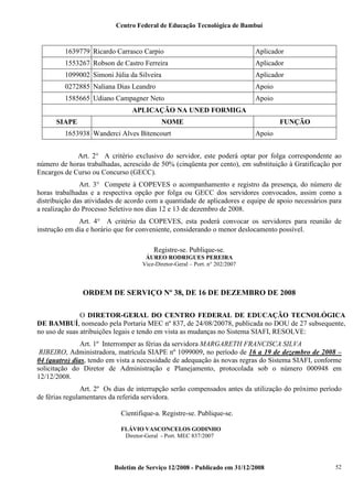 Centro Federal de Educação Tecnológica de Bambuí

1639779 Ricardo Carrasco Carpio

Aplicador

1553267 Robson de Castro Ferreira

Aplicador

1099002 Simoni Júlia da Silveira

Aplicador

0272885 Naliana Dias Leandro

Apoio

1585665 Udiano Campagner Neto

Apoio

APLICAÇÃO NA UNED FORMIGA
SIAPE

NOME

1653938 Wanderci Alves Bitencourt

FUNÇÃO
Apoio

Art. 2° A critério exclusivo do servidor, este poderá optar por folga correspondente ao
número de horas trabalhadas, acrescido de 50% (cinqüenta por cento), em substituição à Gratificação por
Encargos de Curso ou Concurso (GECC).
Art. 3° Compete à COPEVES o acompanhamento e registro da presença, do número de
horas trabalhadas e a respectiva opção por folga ou GECC dos servidores convocados, assim como a
distribuição das atividades de acordo com a quantidade de aplicadores e equipe de apoio necessários para
a realização do Processo Seletivo nos dias 12 e 13 de dezembro de 2008.
Art. 4° A critério da COPEVES, esta poderá convocar os servidores para reunião de
instrução em dia e horário que for conveniente, considerando o menor deslocamento possível.
Registre-se. Publique-se.
ÁUREO RODRIGUES PEREIRA
Vice-Diretor-Geral – Port. n° 202/2007

ORDEM DE SERVIÇO Nº 38, DE 16 DE DEZEMBRO DE 2008
O DIRETOR-GERAL DO CENTRO FEDERAL DE EDUCAÇÃO TECNOLÓGICA
DE BAMBUÍ, nomeado pela Portaria MEC nº 837, de 24/08/20078, publicada no DOU de 27 subsequente,
no uso de suas atribuições legais e tendo em vista as mudanças no Sistema SIAFI, RESOLVE:
Art. 1º Interromper as férias da servidora MARGARETH FRANCISCA SILVA
RIBEIRO, Administradora, matrícula SIAPE nº 1099009, no período de 16 a 19 de dezembro de 2008 –
04 (quatro) dias, tendo em vista a necessidade de adequação às novas regras do Sistema SIAFI, conforme
solicitação do Diretor de Administração e Planejamento, protocolada sob o número 000948 em
12/12/2008.
Art. 2º Os dias de interrupção serão compensados antes da utilização do próximo período
de férias regulamentares da referida servidora.
Cientifique-a. Registre-se. Publique-se.
FLÁVIO VASCONCELOS GODINHO
Diretor-Geral - Port. MEC 837/2007

Boletim de Serviço 12/2008 - Publicado em 31/12/2008

52

 