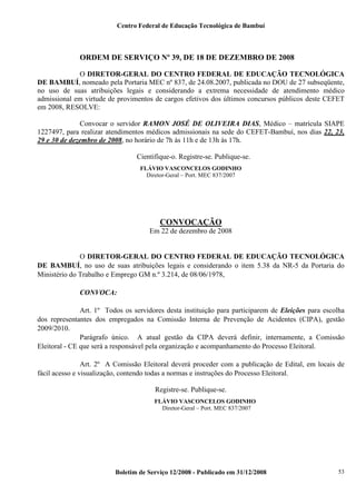 Centro Federal de Educação Tecnológica de Bambuí

ORDEM DE SERVIÇO Nº 39, DE 18 DE DEZEMBRO DE 2008
O DIRETOR-GERAL DO CENTRO FEDERAL DE EDUCAÇÃO TECNOLÓGICA
DE BAMBUÍ, nomeado pela Portaria MEC nº 837, de 24.08.2007, publicada no DOU de 27 subseqüente,
no uso de suas atribuições legais e considerando a extrema necessidade de atendimento médico
admissional em virtude de provimentos de cargos efetivos dos últimos concursos públicos deste CEFET
em 2008, RESOLVE:
Convocar o servidor RAMON JOSÉ DE OLIVEIRA DIAS, Médico – matrícula SIAPE
1227497, para realizar atendimentos médicos admissionais na sede do CEFET-Bambuí, nos dias 22, 23,
29 e 30 de dezembro de 2008, no horário de 7h às 11h e de 13h às 17h.
Cientifique-o. Registre-se. Publique-se.
FLÁVIO VASCONCELOS GODINHO
Diretor-Geral – Port. MEC 837/2007

CONVOCAÇÃO
Em 22 de dezembro de 2008

O DIRETOR-GERAL DO CENTRO FEDERAL DE EDUCAÇÃO TECNOLÓGICA
DE BAMBUÍ, no uso de suas atribuições legais e considerando o item 5.38 da NR-5 da Portaria do
Ministério do Trabalho e Emprego GM n.º 3.214, de 08/06/1978,
CONVOCA:
Art. 1º Todos os servidores desta instituição para participarem de Eleições para escolha
dos representantes dos empregados na Comissão Interna de Prevenção de Acidentes (CIPA), gestão
2009/2010.
Parágrafo único. A atual gestão da CIPA deverá definir, internamente, a Comissão
Eleitoral - CE que será a responsável pela organização e acompanhamento do Processo Eleitoral.
Art. 2º A Comissão Eleitoral deverá proceder com a publicação de Edital, em locais de
fácil acesso e visualização, contendo todas a normas e instruções do Processo Eleitoral.
Registre-se. Publique-se.
FLÁVIO VASCONCELOS GODINHO
Diretor-Geral – Port. MEC 837/2007

Boletim de Serviço 12/2008 - Publicado em 31/12/2008

53

 