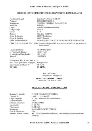 Centro Federal de Educação Tecnológica de Bambuí

AJUDA DE CUSTO E INDENIZAÇÃO DE TRANSPORTE– HOMOLOGAÇÃO
Fundamento Legal:
Processo:
Servidor (a):
Matrícula:
Cargo:
Código/cargo:
Classe:
Regime:
Órgão de Origem:
Órgão de Destino:
Dados da redistribuição:

Decreto nº 4.004, de 08-11-2001
23000.122057/2008-20
ANDREIA CRISTINA DAMASCENO
1606356
Bibliotecário/Documentalista
701010
E-101
RJU. (Lei 8.112/90)
CEFET Rio Pomba
CEFET Bambuí
Portaria SE/MEC nº1.287 de 23-10-2008, DOU de 24-10-2008

CÁLCULO DA AJUDA DE CUSTO: Remuneração percebida pelo servidor no mês em que ocorreu o
deslocamento:
Mês de referência:
a) Vencimento Básico:
b) Incentivo a Qualificação:
Subtotal:

OUTUBRO/2008
R$ 1.747,83
R$ 471,91
R$ 2219,74

INDENIZAÇÃO DE TRANSPORTE
Nota Fiscal apresentada na página 3 deste processo.
Despesa com combustível:
R$ 73,90
TOTAL:
R$ 2.293,64

Em: 16-12-2008
Registre-se e Publique-se
FLÁVIO VASCONCELOS GODINHO
Diretor-Geral – Port. MEC 837/2007

AUXILIO FUNERAL - HOMOLOGAÇÃO

Servidor(a) falecida:
Processo nº:
Cargo/Emprego:
Matrícula Siape:
Situação Funcional:
Nascimento:
Falecimento:
Requerente:
Grau de Parentesco:
Valor do Auxílio Funeral:

EUNICE DOMINGUES TORRES
23000.122795/2008-77
701200 / Assistente em Administração
52051
APOSENTADA
21-10-1924
08-12-2008
MARIA ELISABETE TORRES.
Filha
R$ 3.721,42 (três mil e setecentos e vinte e um reais e quarenta e dois
centavos)

Boletim de Serviço 12/2008 - Publicado em 31/12/2008

55

 