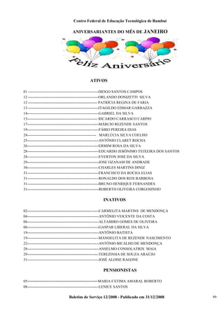 Centro Federal de Educação Tecnológica de Bambuí

ANIVERSARIANTES DO MÊS DE JANEIRO

ATIVOS
01 --------------------------------------------------------DIOGO SANTOS CAMPOS
12 --------------------------------------------------------ORLANDO DONIZETTI SILVA
12 ------------------------------------------------------- PATRÍCIA REGINA DE FARIA
13 --------------------------------------------------------ITAGILDO EDMAR GARBAZZA
14---------------------------------------------------------GABRIEL DA SILVA
15-------------------------------------------------------- RICARDO CARRASCO CARPIO
17---------------------------------------------------------MÁRCIO REZENDE SANTOS
19---------------------------------------------------------FÁBIO PEREIRA DIAS
24------------------------------------------------------- MARLÚCIA SILVA COELHO
25---------------------------------------------------------ANTÔNIO CLARET ROCHA
26---------------------------------------------------------ERMIM ROSA DA SILVA
28---------------------------------------------------------EDUARDO JERÔNIMO TEIXEIRA DOS SANTOS
28---------------------------------------------------------EVERTON JOSE DA SILVA
29---------------------------------------------------------JOSE OZANAM DE ANDRADE
30---------------------------------------------------------CHARLES MARTINS DINIZ
31---------------------------------------------------------FRANCISCO DA ROCHA ELIAS
31---------------------------------------------------------RONALDO DOS REIS BARBOSA
31---------------------------------------------------------BRUNO HENRIQUE FERNANDES
31---------------------------------------------------------ROBERTH OLIVEIRA CORGOSINHO

INATIVOS
02---------------------------------------------------------CARMELITA MARTINS DE MENDONÇA
04---------------------------------------------------------ANTÔNIO VEICENTE DA COSTA
06---------------------------------------------------------ALTAMIRO GOMES DE OLIVEIRA
06---------------------------------------------------------GASPAR LIBERAL DA SILVA
19---------------------------------------------------------ANTÔNIO BATISTA
19---------------------------------------------------------MANOELITA DE REZENDE NASCIMENTO
22---------------------------------------------------------ANTÔNIO BICALHO DE MENDONÇA
28---------------------------------------------------------ANSELMO CONSOLATRIX MAIA
29---------------------------------------------------------TEREZINHA DE SOUZA ARAÚJO
31---------------------------------------------------------JOSÉ ALOISE RAGONE

PENSIONISTAS
05-----------------------------------------------MARIA FÁTIMA AMARAL ROBERTO
08---------------------------------------------------------LENICE SANTOS

Boletim de Serviço 12/2008 - Publicado em 31/12/2008

66

 