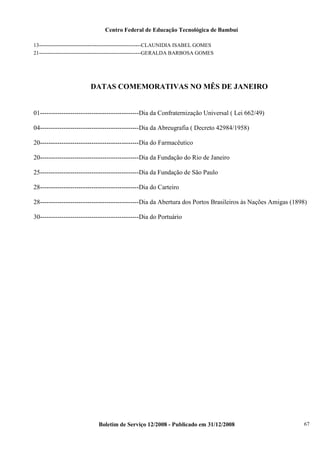 Centro Federal de Educação Tecnológica de Bambuí
13---------------------------------------------------------CLAUNIDIA ISABEL GOMES
21---------------------------------------------------------GERALDA BARBOSA GOMES

DATAS COMEMORATIVAS NO MÊS DE JANEIRO

01----------------------------------------------Dia da Confraternização Universal ( Lei 662/49)
04----------------------------------------------Dia da Abreugrafia ( Decreto 42984/1958)
20----------------------------------------------Dia do Farmacêutico
20----------------------------------------------Dia da Fundação do Rio de Janeiro
25----------------------------------------------Dia da Fundação de São Paulo
28----------------------------------------------Dia do Carteiro
28----------------------------------------------Dia da Abertura dos Portos Brasileiros às Nações Amigas (1898)
30----------------------------------------------Dia do Portuário

Boletim de Serviço 12/2008 - Publicado em 31/12/2008

67

 