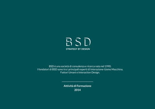 1 
Attività di Formazione 
2014 
BSD è una società di consulenza e ricerca nata nel 1990. 
I fondatori di BSD sono tra i principali esperti di Interazione-Uomo Macchina, Fattori Umani e Interaction Design.  
