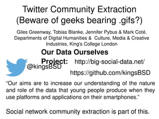 Twitter Community Extraction
(Beware of geeks bearing .gifs?)
https://github.com/kingsBSD
http://big­social­data.net/
@kingsBSD
Our Data Ourselves Project:
Giles Greenway, Tobias Blanke, Jennifer Pybus & Mark Coté.
Departments of Digital Humanities &  Culture, Media & Creative 
Industries, King's College London
“Our aims are to increase our understanding of the nature 
and role of the data that young people produce when they 
use platforms and applications on their smartphones.”
Social network community extraction is part of this. 
 