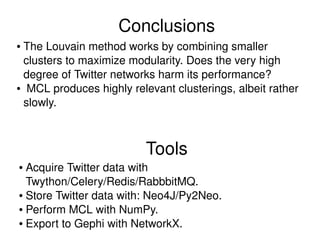 Tools
● Acquire Twitter data with 
Twython/Celery/Redis/RabbbitMQ.
● Store Twitter data with: Neo4J/Py2Neo.
● Perform MCL with NumPy.
● Export to Gephi with NetworkX.
Conclusions
● The Louvain method works by combining smaller 
clusters to maximize modularity. Does the very high 
degree of Twitter networks harm its performance?
●  MCL produces highly relevant clusterings, albeit rather 
slowly.
 
