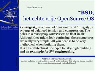 1



                                              Linux-World 2009


                                                                 *BSD,
                                          het echte vrije OpenSource OS
            Mijn missie:
Software Beter Maken
Product, Proces, Imago
                                       Tensegrity is a blend of ‘tensional’ and ‘integrity’, a
                                       synergy of balanced tension and compression. The
                                       poles in a tensegrity-tower seem to float in air.
                                       Although they might look confusing, these structures
                                       are really very simple. All you need is to be very
                                       methodical when building them.
                                       It is an architectural principle for sky-high building
                                       and an example for SW engineering!
                   (C) Albert Mietus




                                                                *BSD, het echt vrije OpenSource OS.
                                        An non-technical overview of free, open & gratis software. And why you should consider
                                                            them to use in your product. Instead of Linux!
 