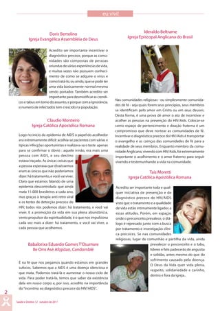 Saúde e Direitos 12 outubro de 2011
2
eu vivi!
Acredito ser importante incentivar o
diagnóstico precoce, porque as comu-
nidades são compostas de pessoas
oriundasdeváriasexperiênciasdevida,
e muitas vezes não possuem conheci-
mento de como se adquire o vírus e
comotratá-lo,ouainda,quesepodeter
uma vida basicamente normal mesmo
sendo portador. Também acredito ser
importanteparadesmistificarascrendi-
cesetabusemtornodoassunto,eporquecomaignorância,
o numero de infectados tem crescido na população.
Logo no início da epidemia de AIDS o papel do acolhedor
era extremamente difícil: acolhia-se pacientes com várias e
típicas infecções oportunistas e realizava-se o teste apenas
para se confirmar o óbvio : aquele irmão, era mais uma
pessoa com AIDS, e seu destino
estava traçado. As únicas coisas que
a pessoa esperava que disséssemos
eram as únicas que não poderíamos
dizer:hátratamento,evocêvaiviver.
Claro que estamos falando de uma
epidemia descontrolada que ainda
mata 11.000 brasileiros a cada ano,
mas graças à terapia anti retro viral
e os testes de detecção precoce do
HIV, todos nós podemos dizer: há tratamento, e você vai
viver. E a promoção da vida em sua plena abundância,
vento propulsor da espiritualidade, é o que nos impulsiona
cada vez mais a dizer: há tratamento, e você vai viver, a
cada pessoa que acolhemos.
É na fé que nos pegamos quando estamos em grandes
sufocos. Sabemos que a AIDS é uma doença silenciosa e
que mata. Podemos tratá-la e aumentar o nosso ciclo de
vida. Para poder tratá-la, temos que saber da existência
dela em nosso corpo e, por isso, acredito na importância
do“incentivo ao diagnóstico precoce do HIV/AIDS”.
Nas comunidades religiosas - ou simplesmente comunida-
des de fé - seja quais forem seus princípios, seus membros
se identificam pelo amor em Cristo ou em seus deuses.
Desta forma, é uma prova de amor o ato de incentivar e
acolher as pessoas na prevenção do HIV/Aids. Colocar-se
como espaço de pertencimento e doação fraterna é um
compromisso que deve nortear as comunidades de fé.
Incentivar o diagnóstico precoce do HIV/Aids é transportar
o evangelho e as crenças das comunidades de fé para a
realidade de seus membros. Enquanto membro da comu-
nidadeAnglicana,vivendocomHIV/Aids,foiextremamente
importante o acolhimento e o amor fraterno para seguir
vivendo e testemunhando a vida na comunidade.
Acredito ser importante toda e qual-
quer iniciativa de prevenção e de
diagnóstico precoce do HIV/AIDS
visto que o tratamento e a qualidade
de vida estão intimamente ligados a
essas atitudes. Porém, em espaços
onde o preconceito prevalece, o diá-
logo é represado junto com a busca
por tratamento e investigação clíni-
ca precoces. Se nas comunidades
religiosas, lugar de comunhão e partilha da vida, ainda
prevalecer o preconceito e o tabu,
líderes e fiéis padecerão de angustia
e solidão, antes mesmo do que do
sofrimento causado pela doença.
O Deus da Vida quer vida plena,
respeito, solidariedade e carinho,
dentro e fora da igreja..
Doris Bertolino
Igreja Evangélica Assembléia de Deus
Cláudio Monteiro
Igreja Católica Apostólica Romana
Babalorixa Eduardo Gomes T’Osumare
IIe Omi Asé Afojidan, Candomblé
Ideraldo Beltrame
Igreja Episcopal Anglicana do Brasil
Tais Moretti
Igreja Católica Apostólica Romana
 