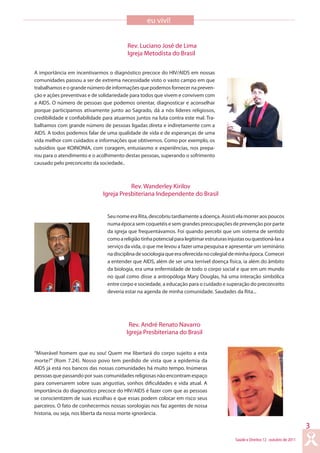 Saúde e Direitos 12 outubro de 2011
3
Seu nome era Rita, descobriu tardiamente a doença. Assisti ela morrer aos poucos
numa época sem coquetéis e sem grandes preocupações de prevenção por parte
da igreja que frequentávamos. Foi quando percebi que um sistema de sentido
comoareligiãotinhapotencialparalegitimarestruturasinjustasouquestioná-lasa
serviço da vida, o que me levou a fazer uma pesquisa e apresentar um seminário
nadisciplinadesociologiaqueeraoferecidanocolegialdeminhaépoca.Comecei
a entender que AIDS, além de ser uma terrível doença física, ia além do âmbito
da biologia, era uma enfermidade de todo o corpo social e que em um mundo
no qual como disse a antropóloga Mary Douglas, há uma interação simbólica
entre corpo e sociedade, a educação para o cuidado e superação do preconceito
deveria estar na agenda de minha comunidade. Saudades da Rita...
“Miserável homem que eu sou! Quem me libertará do corpo sujeito a esta
morte?” (Rom 7.24). Nosso povo tem perdido de vista que a epidemia da
AIDS já está nos bancos das nossas comunidades há muito tempo. Inúmeras
pessoas que passando por suas comunidades religiosas não encontram espaço
para conversarem sobre suas angustias, sonhos dificuldades e vida atual. A
importância do diagnostico precoce do HIV/AIDS é fazer com que as pessoas
se conscientizem de suas escolhas e que essas podem colocar em risco seus
parceiros. O fato de conhecermos nossas sorologias nos faz agentes de nossa
historia, ou seja, nos liberta da nossa morte ignorância.
eu vivi!
A importância em incentivarmos o diagnóstico precoce do HIV/AIDS em nossas
comunidades passou a ser de extrema necessidade visto o vasto campo em que
trabalhamos e o grande número de informações que podemos fornecer na preven-
ção e ações preventivas e de solidariedade para todos que vivem e convivem com
a AIDS. O número de pessoas que podemos orientar, diagnosticar e aconselhar
porque participamos ativamente junto ao Sagrado, dá a nós líderes religiosos,
credibilidade e confiabilidade para atuarmos juntos na luta contra este mal. Tra-
balhamos com grande número de pessoas ligadas direta e indiretamente com a
AIDS. A todos podemos falar de uma qualidade de vida e de esperanças de uma
vida melhor com cuidados e informações que obtivemos. Como por exemplo, os
subsídios que KOINONIA, com coragem, entusiasmo e experiências, nos prepa-
rou para o atendimento e o acolhimento destas pessoas, superando o sofrimento
causado pelo preconceito da sociedade..
Rev. Luciano José de Lima
Igreja Metodista do Brasil
Rev. Wanderley Kirilov
Igreja Presbiteriana Independente do Brasil
Rev. André Renato Navarro
Igreja Presbiteriana do Brasil
 