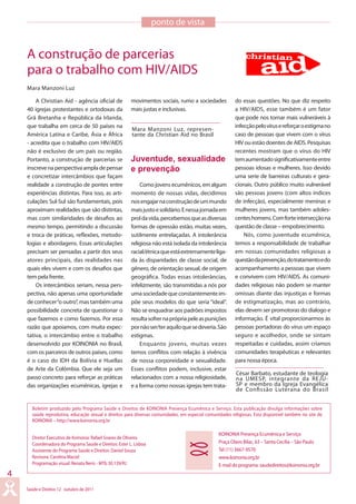 Saúde e Direitos 12 outubro de 2011
4
Boletim produzido pelo Programa Saúde e Direitos de KOINONIA Presença Ecumênica e Serviço. Esta publicação divulga informações sobre
saúde reprodutiva, educação sexual e direitos para diversas comunidades, em especial comunidades religiosas. Esta disponível também no site de
KOINONIA – http://www.koinonia.org.br
KOINONIA Presença Ecumênica e Serviço
Praça Olavo Bilac, 63 – Santa Cecília – São Paulo
Tel (11) 3667-9570
www.koinonia.org.br
E-mail do programa: saudedireitos@koinonia.org.br
Diretor Executivo de Koinonia: Rafael Soares de Oliveira
Coordenadora do Programa Saúde e Direitos: Ester L. Lisboa
Assistente do Programa Saúde e Direitos: Daniel Souza
Revisora: Carolina Maciel
Programação visual: Renata Neris - MTb 30.139/RJ
A construção de parcerias
para o trabalho com HIV/AIDS
A Christian Aid - agência oficial de
40 igrejas protestantes e ortodoxas da
Grã Bretanha e República da Irlanda,
que trabalha em cerca de 50 países na
América Latina e Caribe, Ásia e África
- acredita que o trabalho com HIV/AIDS
não é exclusivo de um país ou região.
Portanto, a construção de parcerias se
inscrevenaperspectivaampladepensar
e concretizar intercâmbios que façam
realidade a construção de pontes entre
experiências distintas. Para isso, as arti-
culações Sul-Sul são fundamentais, pois
aproximam realidades que são distintas,
mas com similaridades de desafios ao
mesmo tempo, permitindo a discussão
e troca de práticas, reflexões, metodo-
logias e abordagens. Essas articulações
precisam ser pensadas a partir dos seus
atores principais, das realidades nas
quais eles vivem e com os desafios que
tem pela frente.
Os intercâmbios seriam, nessa pers-
pectiva, não apenas uma oportunidade
de conhecer“o outro”, mas também uma
possibilidade concreta de questionar o
que fazemos e como fazemos. Por essa
razão que apoiamos, com muita expec-
tativa, o intercâmbio entre o trabalho
desenvolvido por KOINONIA no Brasil,
com os parceiros de outros países, como
é o caso do IDH da Bolívia e Huellas
de Arte da Colômbia. Que ele seja um
passo concreto para reforçar as práticas
das organizações ecumênicas, igrejas e
ponto de vista
Mara Manzoni Luz
Mara Manzoni Luz, represen-
tante da Christian Aid no Brasil
Comojovensecumênicos,emalgum
momento de nossas vidas, decidimos
nosengajarnaconstruçãodeummundo
maisjustoesolidário.Enessajornadaem
proldavida,percebemosqueasdiversas
formas de opressão estão, muitas vezes,
sutilmente entrelaçadas. A intolerância
religiosa não está isolada da intolerância
racial/étnicaqueestáextremamenteliga-
da às disparidades de classe social, de
gênero, de orientação sexual, de origem
geográfica. Todas essas intolerâncias,
infelizmente, são transmitidas a nós por
umasociedadequeconstantementeim-
põe seus modelos do que seria “ideal”.
Não se enquadrar aos padrões impostos
resultasofrernaprópriapeleaspunições
pornãoser/teraquiloquesedeveria.São
estigmas.
Enquanto jovens, muitas vezes
temos conflitos com relação à vivência
de nossa corporeidade e sexualidade.
Esses conflitos podem, inclusive, estar
relacionados com a nossa religiosidade,
e a forma como nossas igrejas tem trata-
movimentos sociais, rumo a sociedades
mais justas e inclusivas.
César Barbato, estudante de teologia
na UMESP, integrante da REJU-
SP e membro da Igreja Evangélica
de Confissão Luterana do Brasil
Juventude, sexualidade
e prevenção
do essas questões. No que diz respeito
a HIV/AIDS, esse também é um fator
que pode nos tornar mais vulneráveis à
infecçãopelovírusereforçaroestigmano
caso de pessoas que vivem com o vírus
HIV ou estão doentes de AIDS. Pesquisas
recentes mostram que o vírus do HIV
temaumentadosignificativamenteentre
pessoas idosas e mulheres. Isso devido
uma serie de barreiras culturais e gera-
cionais. Outro público muito vulnerável
são pessoas jovens (com altos índices
de infecção), especialmente meninas e
mulheres jovens, mas também adoles-
centeshomens.Comforteintersecçãona
questão de classe – empobrecimento.
Nós, como juventude ecumênica,
temos a responsabilidade de trabalhar
em nossas comunidades religiosas a
questãodaprevenção,dotratamentoedo
acompanhamento a pessoas que vivem
e convivem com HIV/AIDS. As comuni-
dades religiosas não podem se manter
omissas diante das injustiças e formas
de estigmatização, mas ao contrário,
elas devem ser promotoras do dialogo e
informação. É vital proporcionarmos às
pessoas portadoras do vírus um espaço
seguro e acolhedor, onde se sintam
respeitadas e cuidadas, assim criamos
comunidades terapêuticas e relevantes
para nossa época.
 