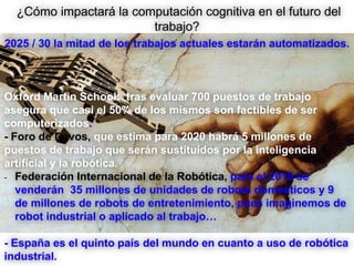 ¿Cómo impactará la computación cognitiva en el futuro del
trabajo?
2025 / 30 la mitad de los trabajos actuales estarán automatizados.
Oxford Martin School: tras evaluar 700 puestos de trabajo
asegura que casi el 50% de los mismos son factibles de ser
computerizados.
- Foro de Davos, que estima para 2020 habrá 5 millones de
puestos de trabajo que serán sustituidos por la inteligencia
artificial y la robótica.
- Federación Internacional de la Robótica, para el 2018 se
venderán 35 millones de unidades de robots domésticos y 9
de millones de robots de entretenimiento, pues imaginemos de
robot industrial o aplicado al trabajo…
- España es el quinto país del mundo en cuanto a uso de robótica
industrial.
 