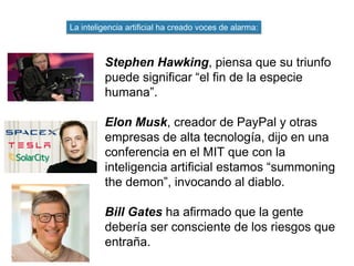 Stephen Hawking, piensa que su triunfo
puede significar “el fin de la especie
humana”.
Elon Musk, creador de PayPal y otras
empresas de alta tecnología, dijo en una
conferencia en el MIT que con la
inteligencia artificial estamos “summoning
the demon”, invocando al diablo.
Bill Gates ha afirmado que la gente
debería ser consciente de los riesgos que
entraña.
La inteligencia artificial ha creado voces de alarma:
 