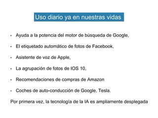 • Ayuda a la potencia del motor de búsqueda de Google,
• El etiquetado automático de fotos de Facebook,
• Asistente de voz de Apple,
• La agrupación de fotos de IOS 10,
• Recomendaciones de compras de Amazon
• Coches de auto-conducción de Google, Tesla.
Por primera vez, la tecnología de la IA es ampliamente desplegada
Uso diario ya en nuestras vidas
 