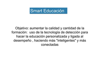 Objetivo: aumentar la calidad y cantidad de la
formación: uso de la tecnología de detección para
hacer la educación personalizada y ligada al
desempeño , haciendo más "inteligentes" y más
conectadas
Smart Educación
 