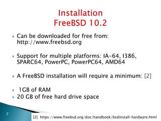  Can be downloaded for free from:
http://www.freebsd.org
 Support for multiple platforms: IA-64, I386,
SPARC64, PowerPC, PowerPC64, AMD64
 A FreeBSD installation will require a minimum: [2]
 1GB of RAM
 20 GB of free hard drive space
7
[2] https://www.freebsd.org/doc/handbook/bsdinstall-hardware.html
 