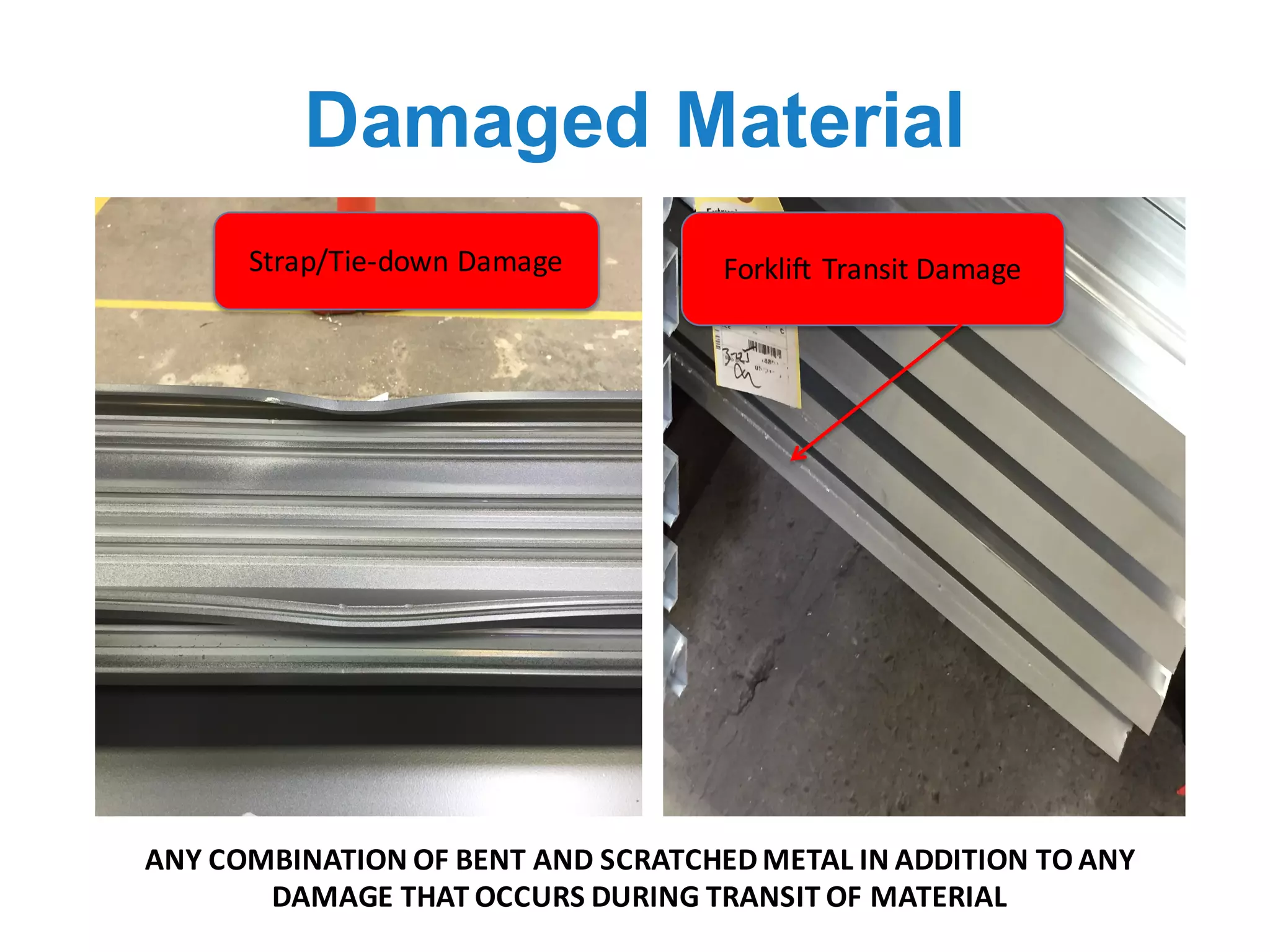 Damaged Material
ANY	COMBINATION	OF	BENT	AND	SCRATCHED	METAL	IN	ADDITION	TO	ANY	
DAMAGE	THAT	OCCURS	DURING	TRANSIT	OF	MATERIAL	
Strap/Tie-down	Damage Forklift	Transit	Damage
 