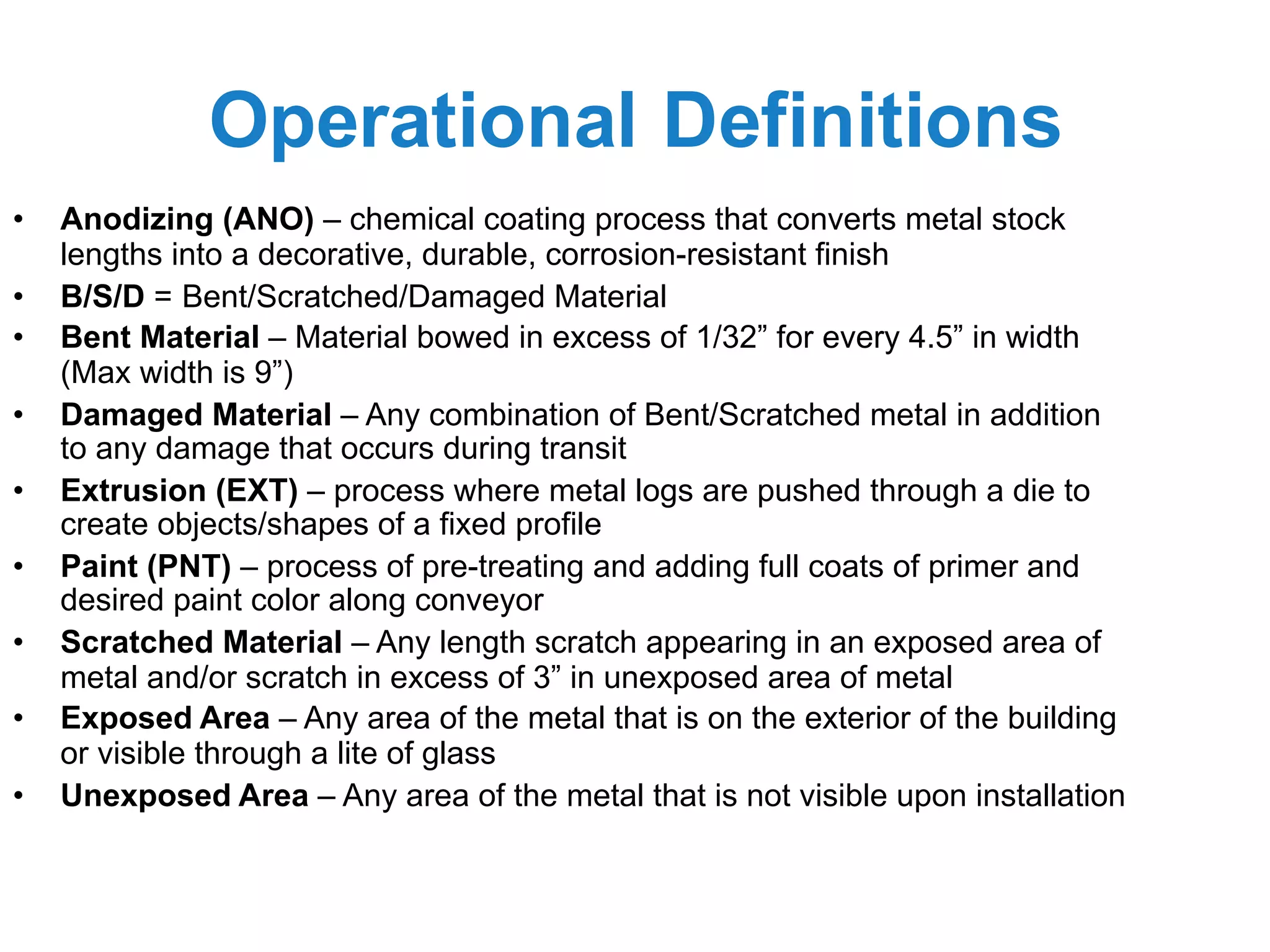 Operational Definitions
• Anodizing (ANO) – chemical coating process that converts metal stock
lengths into a decorative, durable, corrosion-resistant finish
• B/S/D = Bent/Scratched/Damaged Material
• Bent Material – Material bowed in excess of 1/32” for every 4.5” in width
(Max width is 9”)
• Damaged Material – Any combination of Bent/Scratched metal in addition
to any damage that occurs during transit
• Extrusion (EXT) – process where metal logs are pushed through a die to
create objects/shapes of a fixed profile
• Paint (PNT) – process of pre-treating and adding full coats of primer and
desired paint color along conveyor
• Scratched Material – Any length scratch appearing in an exposed area of
metal and/or scratch in excess of 3” in unexposed area of metal
• Exposed Area – Any area of the metal that is on the exterior of the building
or visible through a lite of glass
• Unexposed Area – Any area of the metal that is not visible upon installation
 