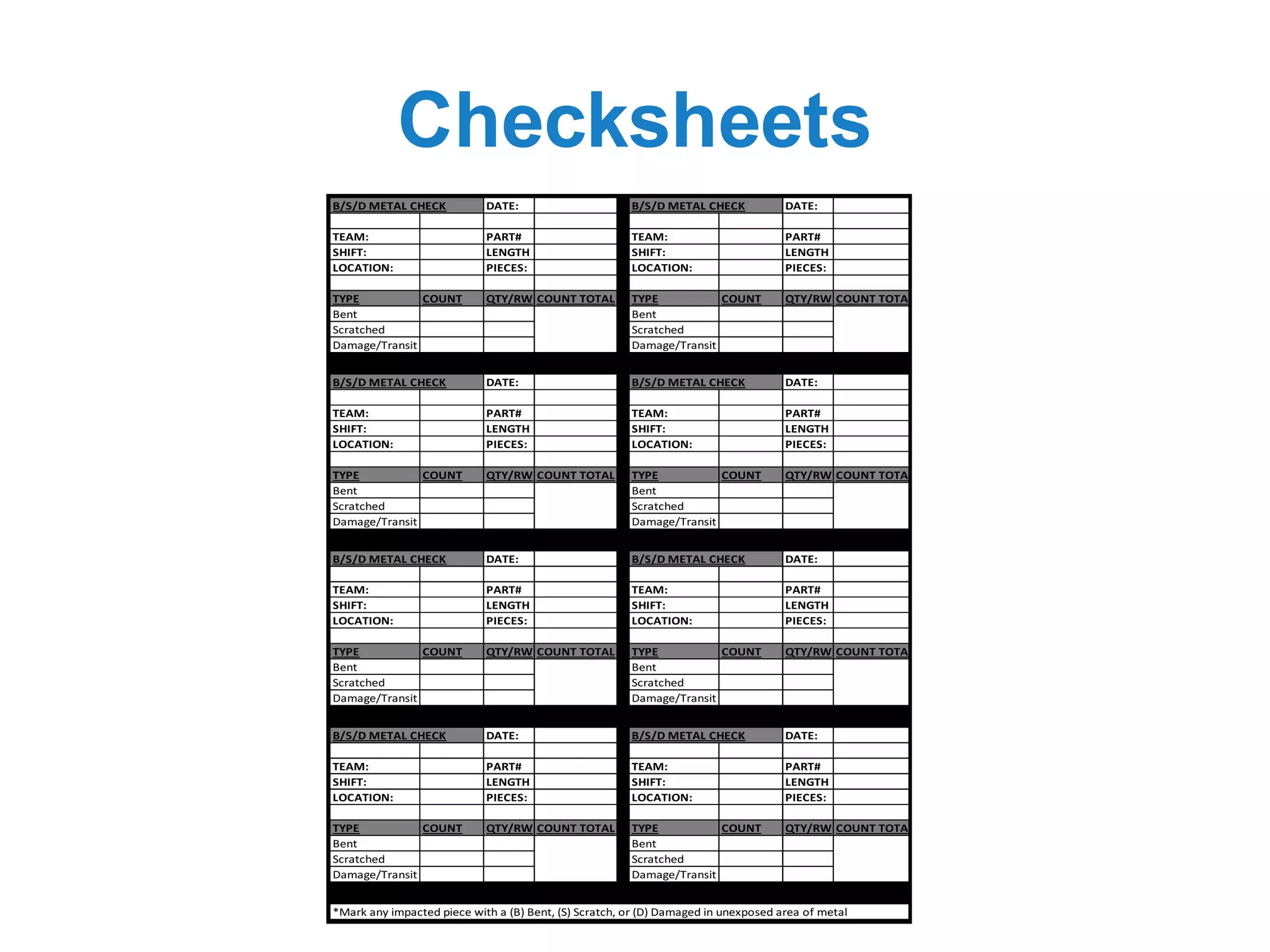 Checksheets
B/S/D	METAL	CHECK DATE: B/S/D	METAL	CHECK DATE:
TEAM: PART# TEAM: PART#
SHIFT: LENGTH SHIFT: LENGTH
LOCATION: PIECES: LOCATION: PIECES:
TYPE COUNT QTY/RW COUNT	TOTAL TYPE COUNT QTY/RW COUNT	TOTAL
Bent Bent
Scratched Scratched
Damage/Transit Damage/Transit
B/S/D	METAL	CHECK DATE: B/S/D	METAL	CHECK DATE:
TEAM: PART# TEAM: PART#
SHIFT: LENGTH SHIFT: LENGTH
LOCATION: PIECES: LOCATION: PIECES:
TYPE COUNT QTY/RW COUNT	TOTAL TYPE COUNT QTY/RW COUNT	TOTAL
Bent Bent
Scratched Scratched
Damage/Transit Damage/Transit
B/S/D	METAL	CHECK DATE: B/S/D	METAL	CHECK DATE:
TEAM: PART# TEAM: PART#
SHIFT: LENGTH SHIFT: LENGTH
LOCATION: PIECES: LOCATION: PIECES:
TYPE COUNT QTY/RW COUNT	TOTAL TYPE COUNT QTY/RW COUNT	TOTAL
Bent Bent
Scratched Scratched
Damage/Transit Damage/Transit
B/S/D	METAL	CHECK DATE: B/S/D	METAL	CHECK DATE:
TEAM: PART# TEAM: PART#
SHIFT: LENGTH SHIFT: LENGTH
LOCATION: PIECES: LOCATION: PIECES:
TYPE COUNT QTY/RW COUNT	TOTAL TYPE COUNT QTY/RW COUNT	TOTAL
Bent Bent
Scratched Scratched
Damage/Transit Damage/Transit
*Mark	any	impacted	piece	with	a	(B)	Bent,	(S)	Scratch,	or	(D)	Damaged	in	unexposed	area	of	metal
 