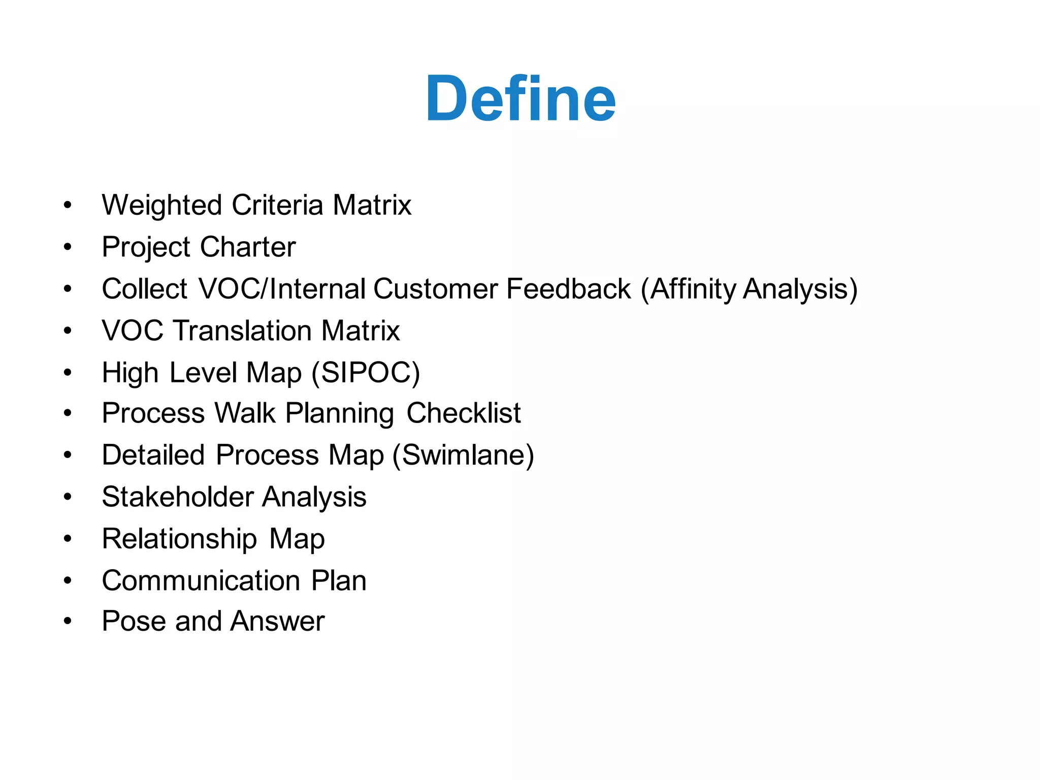 Define
• Weighted Criteria Matrix
• Project Charter
• Collect VOC/Internal Customer Feedback (Affinity Analysis)
• VOC Translation Matrix
• High Level Map (SIPOC)
• Process Walk Planning Checklist
• Detailed Process Map (Swimlane)
• Stakeholder Analysis
• Relationship Map
• Communication Plan
• Pose and Answer
 