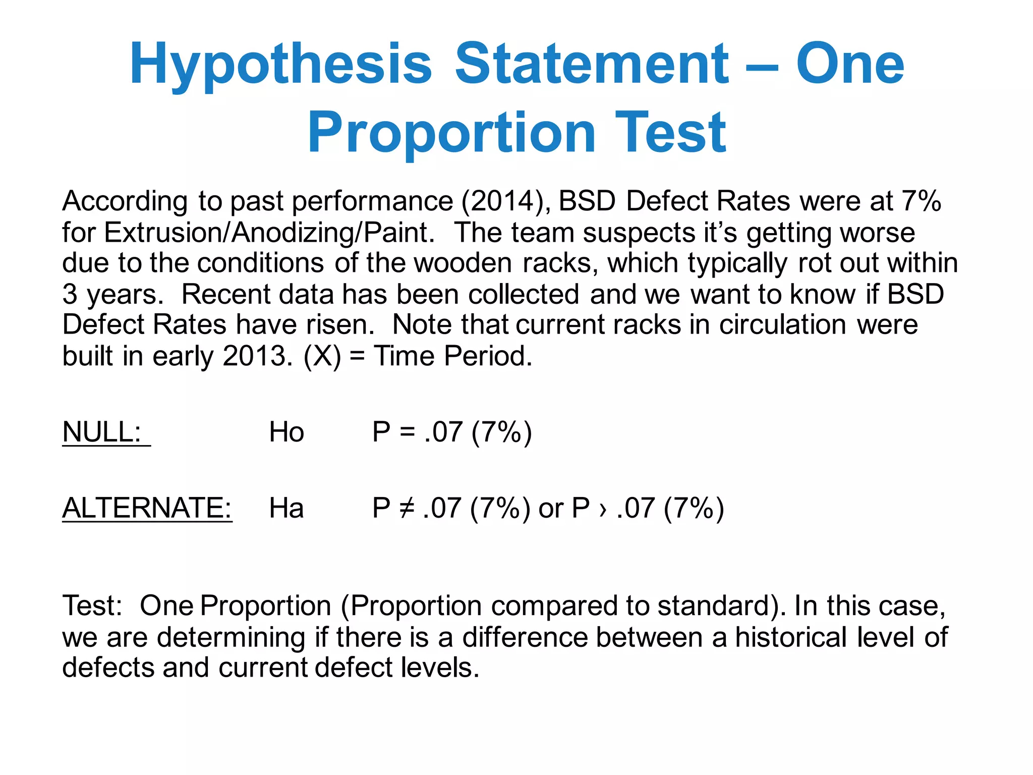 Hypothesis Statement – One
Proportion Test
According to past performance (2014), BSD Defect Rates were at 7%
for Extrusion/Anodizing/Paint. The team suspects it’s getting worse
due to the conditions of the wooden racks, which typically rot out within
3 years. Recent data has been collected and we want to know if BSD
Defect Rates have risen. Note that current racks in circulation were
built in early 2013. (X) = Time Period.
NULL: Ho P = .07 (7%)
ALTERNATE: Ha P ≠ .07 (7%) or P › .07 (7%)
Test: One Proportion (Proportion compared to standard). In this case,
we are determining if there is a difference between a historical level of
defects and current defect levels.
 