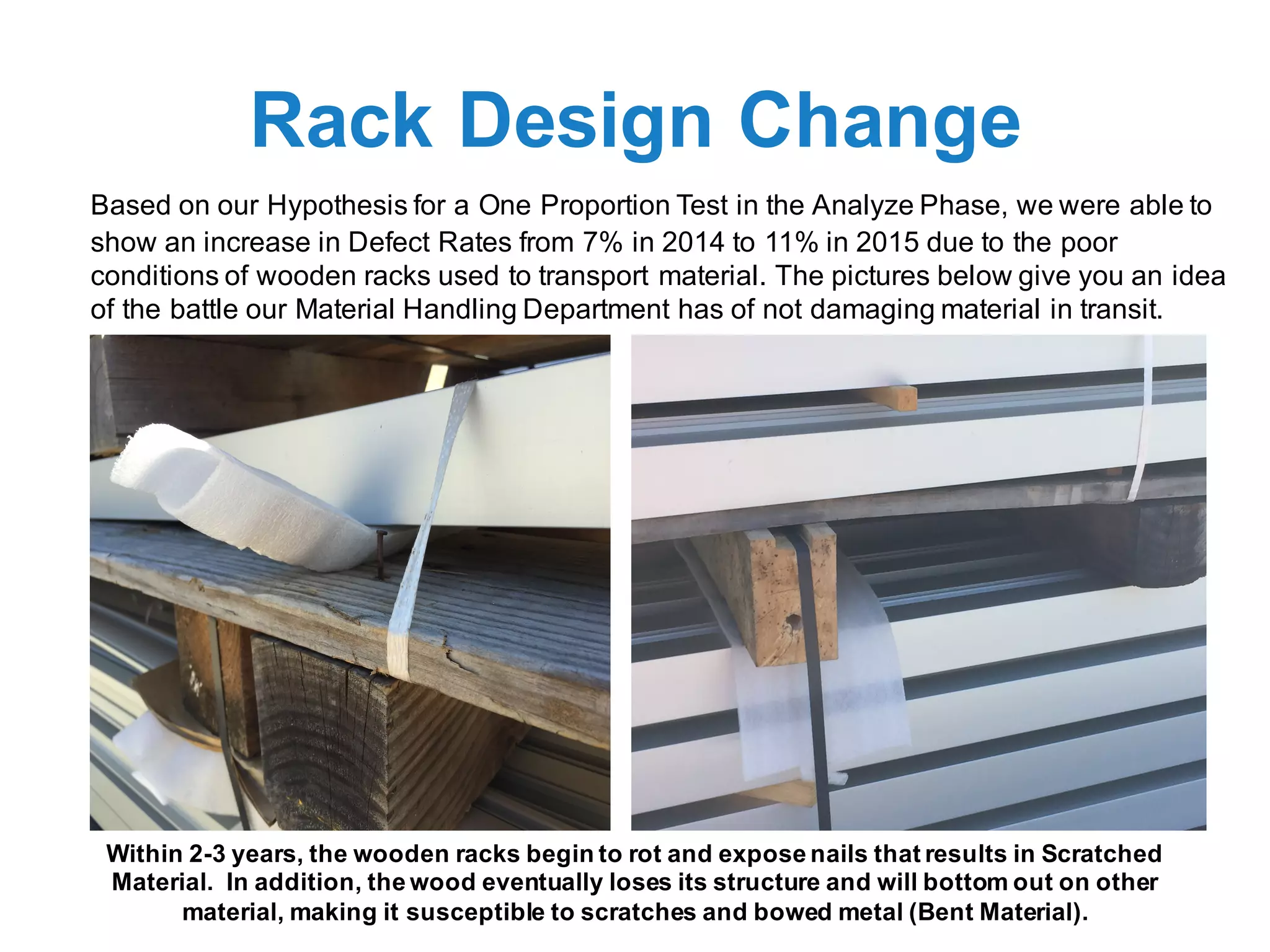 Rack Design Change
Based on our Hypothesis for a One Proportion Test in the Analyze Phase, we were able to
show an increase in Defect Rates from 7% in 2014 to 11% in 2015 due to the poor
conditions of wooden racks used to transport material. The pictures below give you an idea
of the battle our Material Handling Department has of not damaging material in transit.
Within 2-3 years, the wooden racks begin to rot and expose nails that results in Scratched
Material. In addition, the wood eventually loses its structure and will bottom out on other
material, making it susceptible to scratches and bowed metal (Bent Material).
 