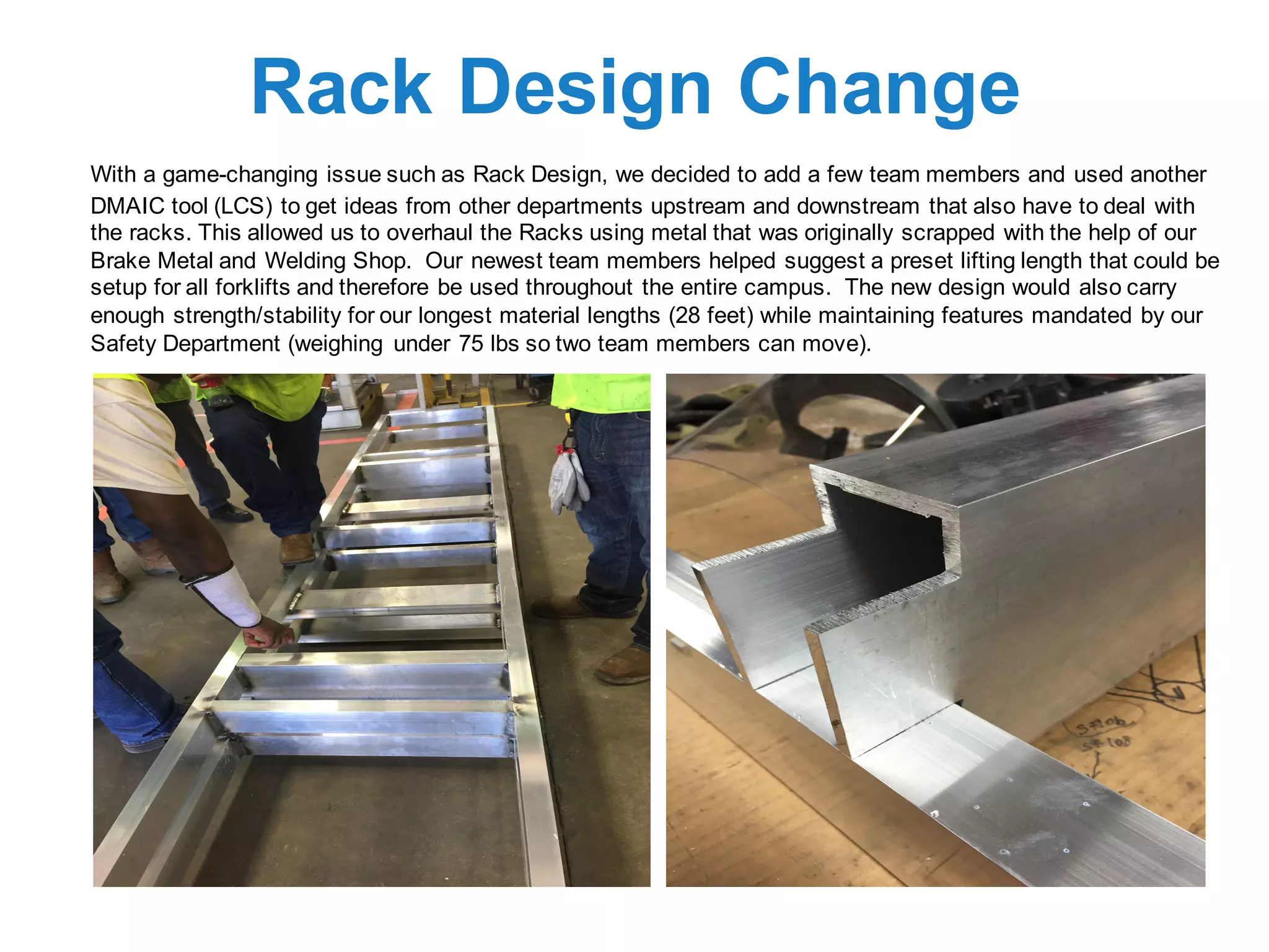 Rack Design Change
With a game-changing issue such as Rack Design, we decided to add a few team members and used another
DMAIC tool (LCS) to get ideas from other departments upstream and downstream that also have to deal with
the racks. This allowed us to overhaul the Racks using metal that was originally scrapped with the help of our
Brake Metal and Welding Shop. Our newest team members helped suggest a preset lifting length that could be
setup for all forklifts and therefore be used throughout the entire campus. The new design would also carry
enough strength/stability for our longest material lengths (28 feet) while maintaining features mandated by our
Safety Department (weighing under 75 lbs so two team members can move).
 