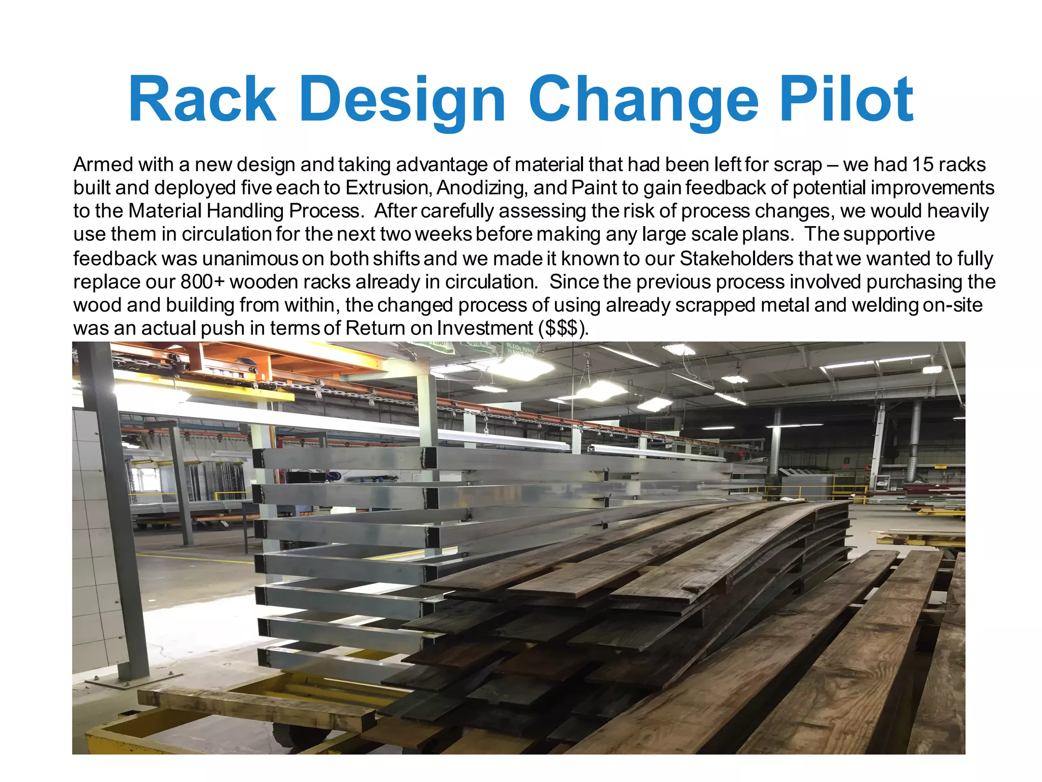 Rack Design Change Pilot
Armed with a new design and taking advantage of material that had been left for scrap – we had 15 racks
built and deployed five each to Extrusion, Anodizing, and Paint to gain feedback of potential improvements
to the Material Handling Process. After carefully assessing the risk of process changes, we would heavily
use them in circulation for the next two weeksbefore making any large scale plans. The supportive
feedback was unanimouson both shiftsand we made it known to our Stakeholders that we wanted to fully
replace our 800+ wooden racks already in circulation. Since the previous process involved purchasing the
wood and building from within, the changed process of using already scrapped metal and welding on-site
was an actual push in termsof Return on Investment ($$$).
 