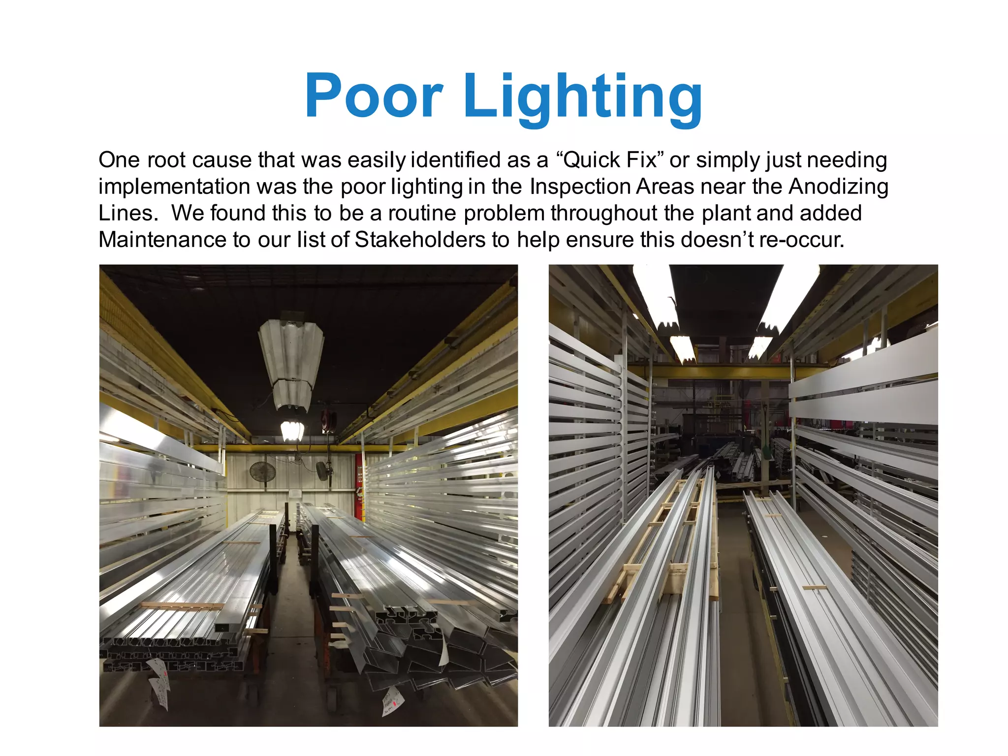 Poor Lighting
One root cause that was easily identified as a “Quick Fix” or simply just needing
implementation was the poor lighting in the Inspection Areas near the Anodizing
Lines. We found this to be a routine problem throughout the plant and added
Maintenance to our list of Stakeholders to help ensure this doesn’t re-occur.
 