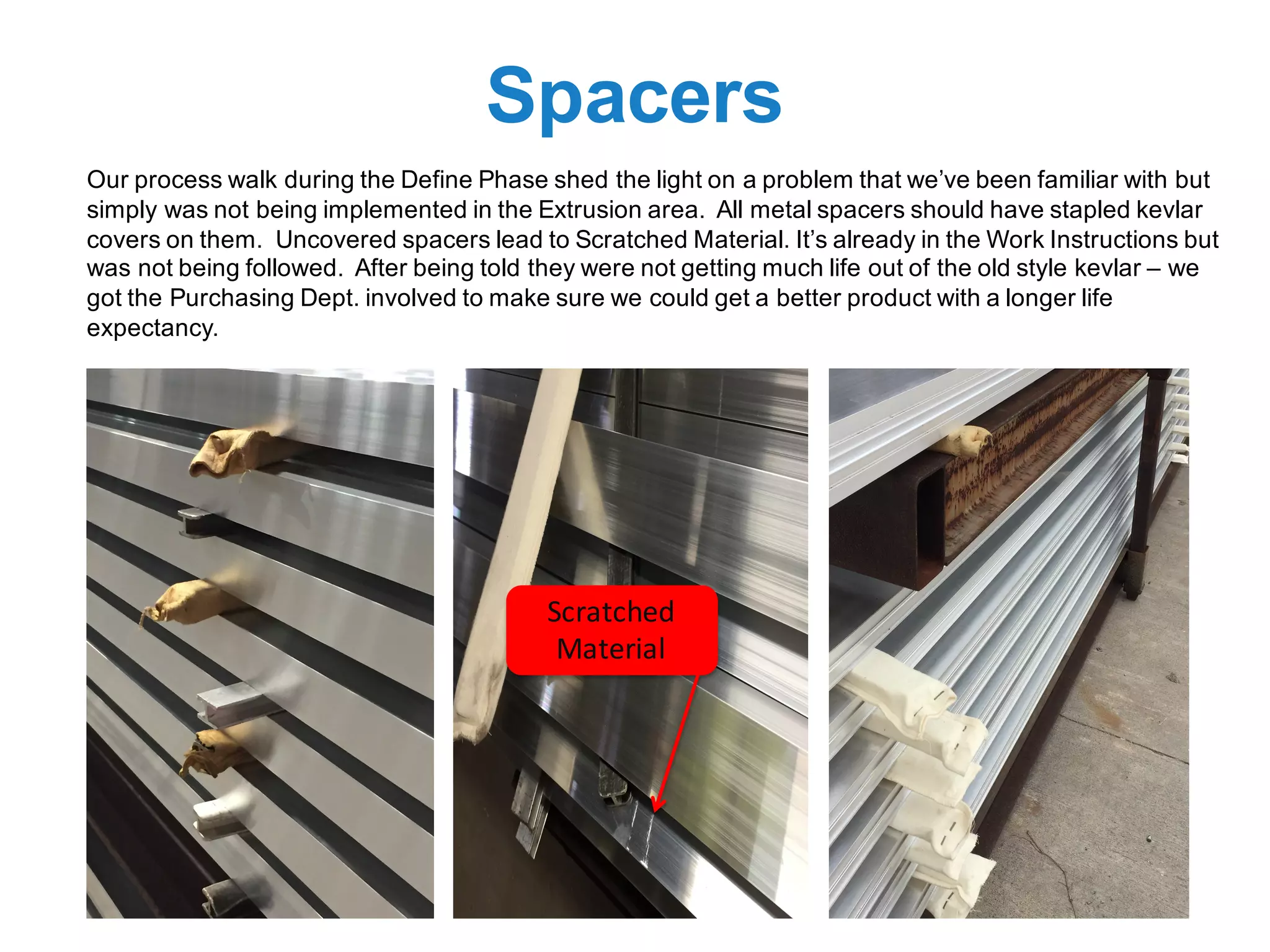 Spacers
Our process walk during the Define Phase shed the light on a problem that we’ve been familiar with but
simply was not being implemented in the Extrusion area. All metal spacers should have stapled kevlar
covers on them. Uncovered spacers lead to Scratched Material. It’s already in the Work Instructions but
was not being followed. After being told they were not getting much life out of the old style kevlar – we
got the Purchasing Dept. involved to make sure we could get a better product with a longer life
expectancy.
Scratched	
Material
 