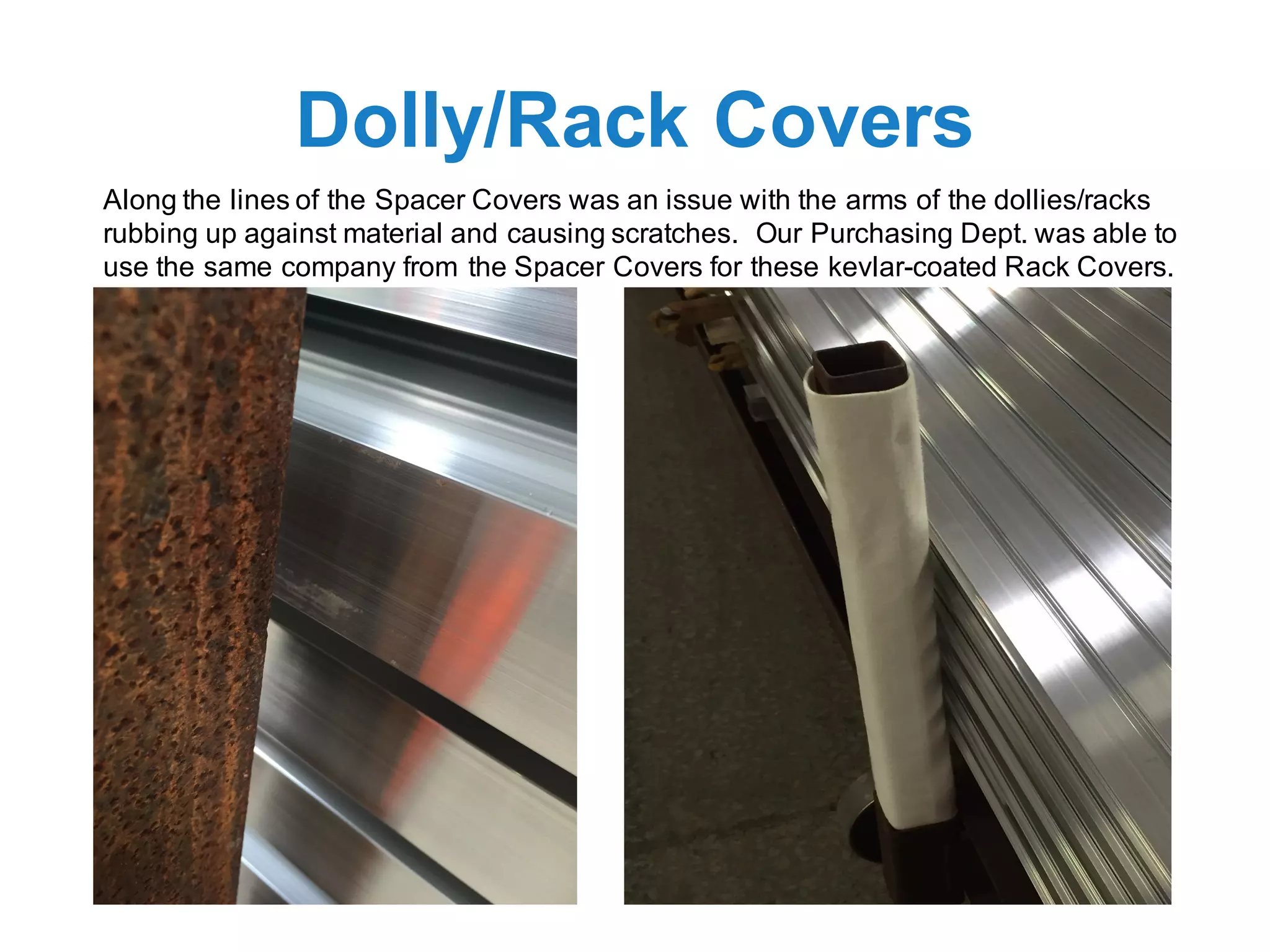 Dolly/Rack Covers
Along the lines of the Spacer Covers was an issue with the arms of the dollies/racks
rubbing up against material and causing scratches. Our Purchasing Dept. was able to
use the same company from the Spacer Covers for these kevlar-coated Rack Covers.
 