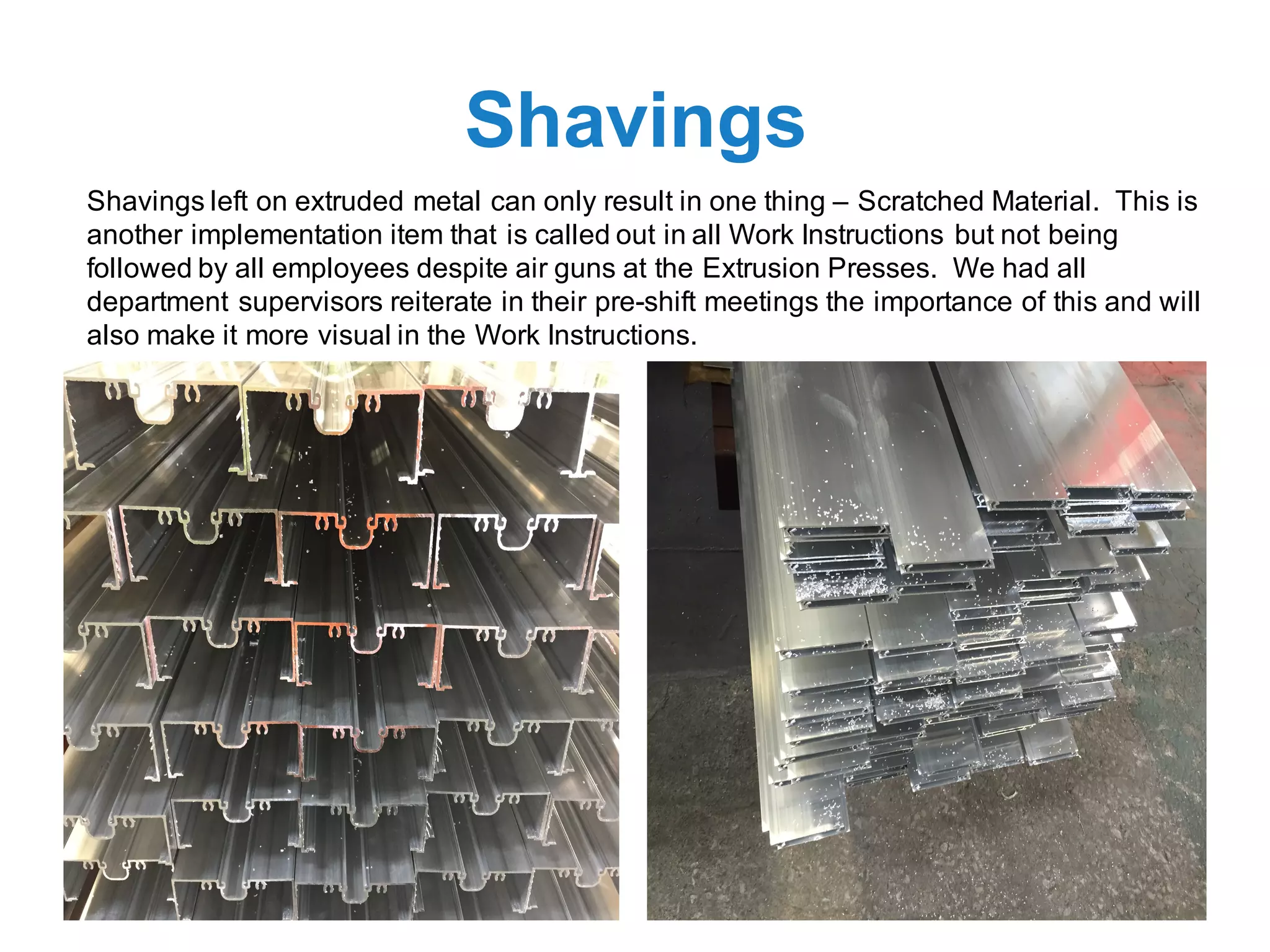Shavings
Shavings left on extruded metal can only result in one thing – Scratched Material. This is
another implementation item that is called out in all Work Instructions but not being
followed by all employees despite air guns at the Extrusion Presses. We had all
department supervisors reiterate in their pre-shift meetings the importance of this and will
also make it more visual in the Work Instructions.
 
