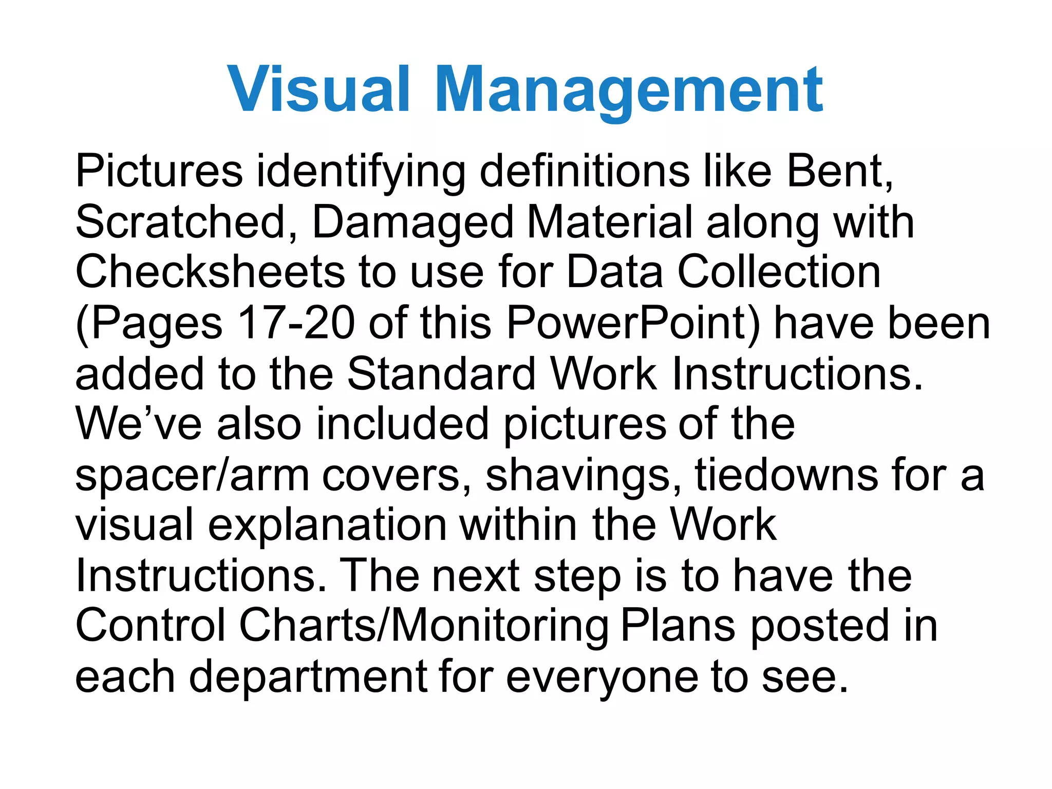 Visual Management
Pictures identifying definitions like Bent,
Scratched, Damaged Material along with
Checksheets to use for Data Collection
(Pages 17-20 of this PowerPoint) have been
added to the Standard Work Instructions.
We’ve also included pictures of the
spacer/arm covers, shavings, tiedowns for a
visual explanation within the Work
Instructions. The next step is to have the
Control Charts/Monitoring Plans posted in
each department for everyone to see.
 