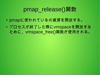 pmap_release()関数
● pmapに使われているの資源を開放する。
●
プロセスが終了した際にvmspaceを開放する
ために、vmspace_free()関数が使用される。
 