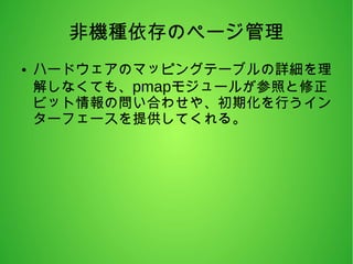 非機種依存のページ管理
● ハードウェアのマッピングテーブルの詳細を理
解しなくても、pmapモジュールが参照と修正
ビット情報の問い合わせや、初期化を行うイン
ターフェースを提供してくれる。
 