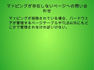 マッピングが存在しないページへの問い合
わせ
マッピングが削除されている場合、ハードウェ
アが管理するページテーブルやTLB以外にもど
こかで管理されなければいけない。
 