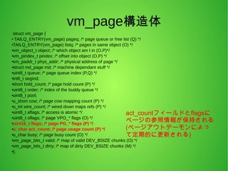 vm_page構造体
struct vm_page {
● TAILQ_ENTRY(vm_page) pageq; /* page queue or free list (Q) */
●TAILQ_ENTRY(vm_page) listq; /* pages in same object (O) */
●vm_object_t object; /* which object am I in (O,P)*/
●
vm_pindex_t pindex; /* offset into object (O,P) */
●
vm_paddr_t phys_addr; /* physical address of page */
●
struct md_page md; /* machine dependant stuff */
●uint8_t queue; /* page queue index (P,Q) */
●int8_t segind;
●short hold_count; /* page hold count (P) */
●uint8_t order; /* index of the buddy queue */
●uint8_t pool;
●
u_short cow; /* page cow mapping count (P) */
●
u_int wire_count; /* wired down maps refs (P) */
●
uint8_t aflags; /* access is atomic */
●uint8_t oflags; /* page VPO_* flags (O) */
●uint16_t flags; /* page PG_* flags (P) */
●u_char act_count; /* page usage count (P) */
●u_char busy; /* page busy count (O) */
●vm_page_bits_t valid; /* map of valid DEV_BSIZE chunks (O) */
●
vm_page_bits_t dirty; /* map of dirty DEV_BSIZE chunks (M) */
●
};
act_countフィールドとflagsに
ページの参照情報が保持される
(ページアウトデーモンによっ
て定期的に更新される)
 