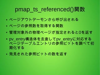 pmap_ts_referenced()関数
● ページアウトデーモンから呼び出される
● ページの参照数を取得する関数
●
管理対象外の物理ページが指定されると0を返す
● pv_entry構造体を走査してpv_entryに対応する
ページテーブルエントリの参照ビットを調べて初
期化する
● 発見された参照ビットの数を返す
 