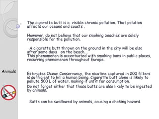 The cigarette butt is a visible chronic pollution. That polution
affects our oceans and coasts .
However, do not believe that our smoking beaches are solely
responsible for the pollution.
A cigarette butt thrown on the ground in the city will be also
after some days on the beach. .
This phenomenon is accentuated with smoking bans in public places,
recurring phenomenon throughout Europe.
Animals

Estimates Ocean Conservancy, the nicotine captured in 200 filters
is sufficient to kill a human being. Cigarette butt alone is likely to
pollute 500 L of water, making it unfit for consumption.
Do not forget either that these butts are also likely to be ingested
by animals.
Butts can be swallowed by animals, causing a choking hazard.

 