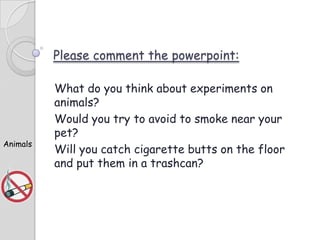 Please comment the powerpoint:

Animals

What do you think about experiments on
animals?
Would you try to avoid to smoke near your
pet?
Will you catch cigarette butts on the floor
and put them in a trashcan?

 