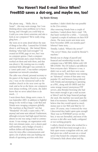 You Haven’t Had E-mail Since When?
FreeBSD saves a dot-org, and maybe me, too!
by Kevin Kinsey
The phone rang… “Hello, this is
Susan*…this may seem strange, but I was
thinking about some problems we’ve been
having, and I thought you could help us.
Could you come down sometime and take a
look at our computers? We’re really struggling here.…”
She went on in some detail about the state
of things at her ofﬁce. I assured her I’d think
about it, and hung up…like Samuel Morse,
thinking “what hath God wrought?” I’d
created an HTML page or two, but I was
no computer genius. I had a computer
and I had friends and a smart brother who
worked on them and with them, and that
was about it. My training was in a totally
unrelated ﬁeld; although I was currently in
a “career path crisis”, I was neither computer
repairman nor network consultant.
The caller was a friend, personal secretary to
the pastor of the largest church in a nearby
city; I was on the ministerial staff at the
smallest church in the next town up the
road, and as far as she knew, our computers
were always working. (Of course, she didn’t
know that we never asked them to do
much.…)
I went down there; things were a mess. It
was September 2001; in addition to frightful
things in the world at large, Code Red and
Nimda were ravaging computers globally.
The machines at Big Church* ran that
“Wonderful” OS (well, it starts with a “W”,
anyway) and some were infected. Furthermore,
although everyone had high-speed Internet,
almost no one was using e-mail to communicate. It was strange; an organization with
their own domain name, over a dozen paid
staff members, and a budget of nearly a
million dollars still depended on sticky
notes for intra-ofﬁce communication and
spent a lot of phone time just hashing out
details of upcoming activities with their
11

members. I didn’t think that was possible
in the 21st century.
After removing Nimda from a couple of
machines, I asked about their e-mail. “Oh,
that hasn’t worked for a while…” Curiously,
I opened a couple of outboxes on their POP
clients. The most recent sent items were
from November 2000, ten months past!!
Inboxes? Same story….
Timidly, I asked, “Where’s the server?”
“The server? Hmm, that would be Brenda*’s
machine.”
Brenda was in charge of payroll and
ﬁnancial and membership records. Her
computer was a 500 MHz Athlon with 128
MB of RAM. The OS looked a tad different
from everyone else’s. Whatever it was, it
didn’t run so well, and there were some
obvious reasons. This machine was running
an “Advanced” version of that same very
popular OS, and between being infected
with Nimda and attempting to operating
as a PDC, along with IIS SMTP, and (for
some strange reason) anonymous FTP
servers, plus Brenda’s browsing (she had
been smart enough to get a mail account
at Yahoo!) and the large ﬁnancial package
she used, this machine was taxed past the
limit of its resources. Furthermore, I couldn’t
believe that they would spend so much
money just to run Web and Mail for 12
users. Of course, once I removed the virus
I discovered they hadn’t spent quite enough!
There was no POP/IMAP service on this
box, it was not ﬁrewalled, and most of the
services it did offer were badly conﬁgured
or not working properly.
I called a friend of mine who worked for a
small ISP. He’d been kind enough to do a
little open-source evangelism with me, and
had given me a shell account on a virtual
server that hosted the company’s website.
I’d learned a little about telnet and ftp,

 