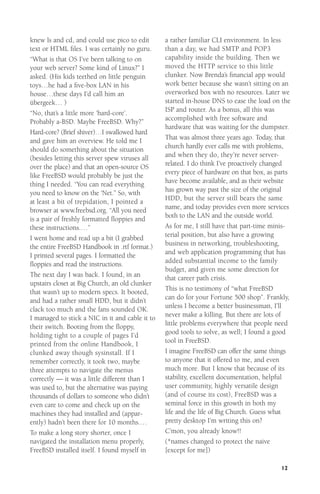 knew ls and cd, and could use pico to edit
text or HTML ﬁles. I was certainly no guru.
“What is that OS I’ve been talking to on
your web server? Some kind of Linux?” I
asked. (His kids teethed on little penguin
toys…he had a ﬁve-box LAN in his
house…these days I’d call him an
übergeek… )
“No, that’s a little more ‘hard-core’.
Probably a-BSD. Maybe FreeBSD. Why?”
Hard-core? (Brief shiver)…I swallowed hard
and gave him an overview. He told me I
should do something about the situation
(besides letting this server spew viruses all
over the place) and that an open-source OS
like FreeBSD would probably be just the
thing I needed. “You can read everything
you need to know on the ‘Net.” So, with
at least a bit of trepidation, I pointed a
browser at www.freebsd.org. “All you need
is a pair of freshly formatted ﬂoppies and
these instructions.…”
I went home and read up a bit (I grabbed
the entire FreeBSD Handbook in .rtf format.)
I printed several pages. I formatted the
ﬂoppies and read the instructions.
The next day I was back. I found, in an
upstairs closet at Big Church, an old clunker
that wasn’t up to modern specs. It booted,
and had a rather small HDD, but it didn’t
clack too much and the fans sounded OK.
I managed to stick a NIC in it and cable it to
their switch. Booting from the ﬂoppy,
holding tight to a couple of pages I’d
printed from the online Handbook, I
clunked away though sysinstall. If I
remember correctly, it took two, maybe
three attempts to navigate the menus
correctly — it was a little different than I
was used to, but the alternative was paying
thousands of dollars to someone who didn’t
even care to come and check up on the
machines they had installed and (apparently) hadn’t been there for 10 months.…
To make a long story shorter, once I
navigated the installation menu properly,
FreeBSD installed itself. I found myself in

a rather familiar CLI environment. In less
than a day, we had SMTP and POP3
capability inside the building. Then we
moved the HTTP service to this little
clunker. Now Brenda’s ﬁnancial app would
work better because she wasn’t sitting on an
overworked box with no resources. Later we
started in-house DNS to ease the load on the
ISP and router. As a bonus, all this was
accomplished with free software and
hardware that was waiting for the dumpster.
That was almost three years ago. Today, that
church hardly ever calls me with problems,
and when they do, they’re never serverrelated. I do think I’ve proactively changed
every piece of hardware on that box, as parts
have become available, and as their website
has grown way past the size of the original
HDD, but the server still bears the same
name, and today provides even more services
both to the LAN and the outside world.
As for me, I still have that part-time ministerial position, but also have a growing
business in networking, troubleshooting,
and web application programming that has
added substantial income to the family
budget, and given me some direction for
that career path crisis.
This is no testimony of “what FreeBSD
can do for your Fortune 500 shop”. Frankly,
unless I become a better businessman, I’ll
never make a killing. But there are lots of
little problems everywhere that people need
good tools to solve, as well; I found a good
tool in FreeBSD.
I imagine FreeBSD can offer the same things
to anyone that it offered to me, and even
much more. But I know that because of its
stability, excellent documentation, helpful
user community, highly versatile design
(and of course its cost), FreeBSD was a
seminal force in this growth in both my
life and the life of Big Church. Guess what
pretty desktop I’m writing this on?
C’mon, you already know!!
(*names changed to protect the naive
[except for me])
12

 