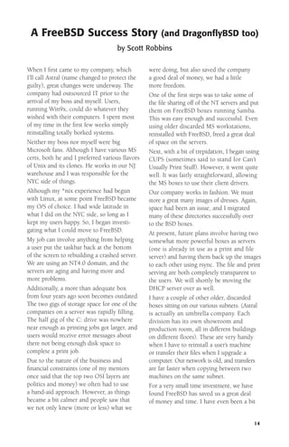A FreeBSD Success Story

(and DragonﬂyBSD too)

by Scott Robbins
When I ﬁrst came to my company, which
I’ll call Astral (name changed to protect the
guilty), great changes were underway. The
company had outsourced IT prior to the
arrival of my boss and myself. Users,
running Win9x, could do whatever they
wished with their computers. I spent most
of my time in the ﬁrst few weeks simply
reinstalling totally borked systems.
Neither my boss nor myself were big
Microsoft fans. Although I have various MS
certs, both he and I preferred various ﬂavors
of Unix and its clones. He works in our NJ
warehouse and I was responsible for the
NYC side of things.
Although my *nix experience had begun
with Linux, at some point FreeBSD became
my O/S of choice. I had wide latitude in
what I did on the NYC side, so long as I
kept my users happy. So, I began investigating what I could move to FreeBSD.
My job can involve anything from helping
a user put the taskbar back at the bottom
of the screen to rebuilding a crashed server.
We are using an NT4.0 domain, and the
servers are aging and having more and
more problems.
Additionally, a more than adequate box
from four years ago soon becomes outdated.
The two gigs of storage space for one of the
companies on a server was rapidly filling.
The half gig of the C: drive was nowhere
near enough as printing jobs got larger, and
users would receive error messages about
there not being enough disk space to
complete a print job.
Due to the nature of the business and
ﬁnancial constraints (one of my mentors
once said that the top two OSI layers are
politics and money) we often had to use
a band-aid approach. However, as things
became a bit calmer and people saw that
we not only knew (more or less) what we

were doing, but also saved the company
a good deal of money, we had a little
more freedom.
One of the ﬁrst steps was to take some of
the ﬁle sharing off of the NT servers and put
them on FreeBSD boxes running Samba.
This was easy enough and successful. Even
using older discarded MS workstations,
reinstalled with FreeBSD, freed a great deal
of space on the servers.
Next, with a bit of trepidation, I began using
CUPS (sometimes said to stand for Can’t
Usually Print Stuff). However, it went quite
well. It was fairly straightforward, allowing
the MS boxes to use their client drivers.
Our company works in fashion. We must
store a great many images of dresses. Again,
space had been an issue, and I migrated
many of these directories successfully over
to the BSD boxes.
At present, future plans involve having two
somewhat more powerful boxes as servers
(one is already in use as a print and file
server) and having them back up the images
to each other using rsync. The ﬁle and print
serving are both completely transparent to
the users. We will shortly be moving the
DHCP server over as well.
I have a couple of other older, discarded
boxes sitting on our various subnets. (Astral
is actually an umbrella company. Each
division has its own showroom and
production room, all in different buildings
on different ﬂoors). These are very handy
when I have to reinstall a user’s machine
or transfer their ﬁles when I upgrade a
computer. Our network is old, and transfers
are far faster when copying between two
machines on the same subnet.
For a very small time investment, we have
found FreeBSD has saved us a great deal
of money and time. I have even been a bit

14

 